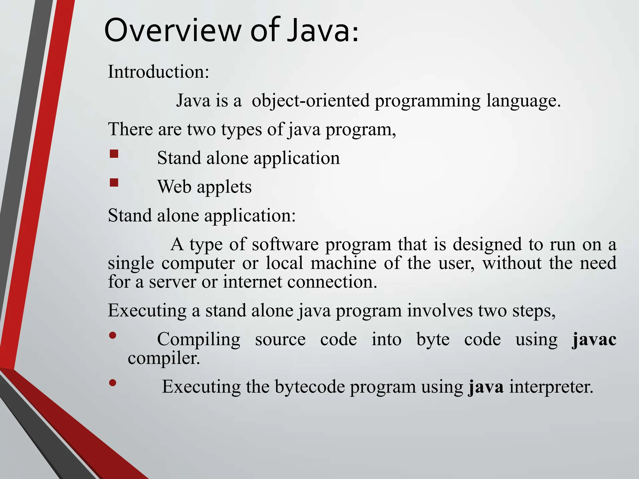 Overview of Java: Introduction: Java is a object-oriented programming language. There are two types of java program,  Stand alone application  Web applets Stand alone application: A type of software program that is designed to run on a single computer or local machine of the user, without the need for a server or internet connection. Executing a stand alone java program involves two steps, • Compiling source code into byte code using javac compiler. • Executing the bytecode program using java interpreter. 