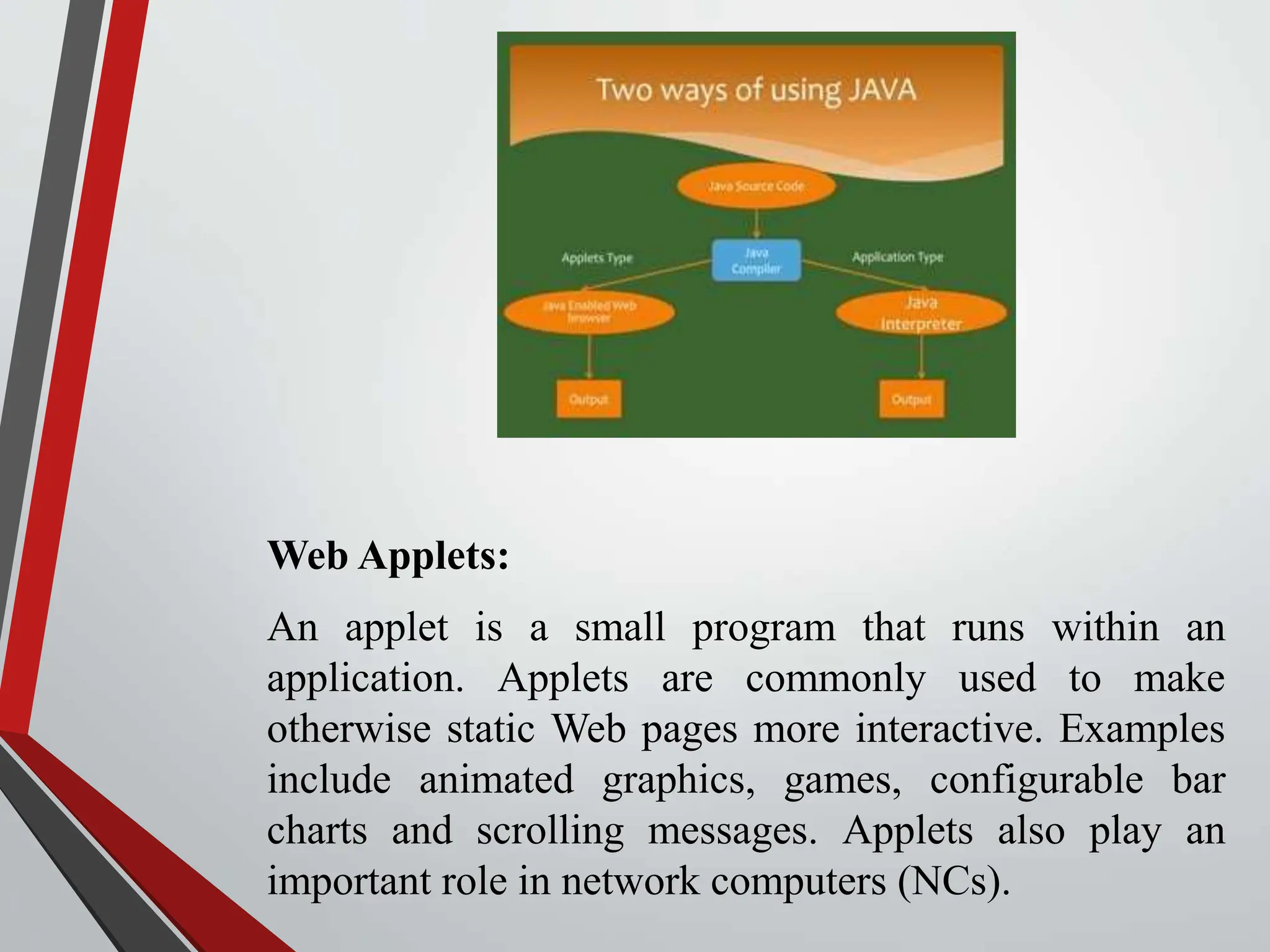 Web Applets: An applet is a small program that runs within an application. Applets are commonly used to make otherwise static Web pages more interactive. Examples include animated graphics, games, configurable bar charts and scrolling messages. Applets also play an important role in network computers (NCs). 