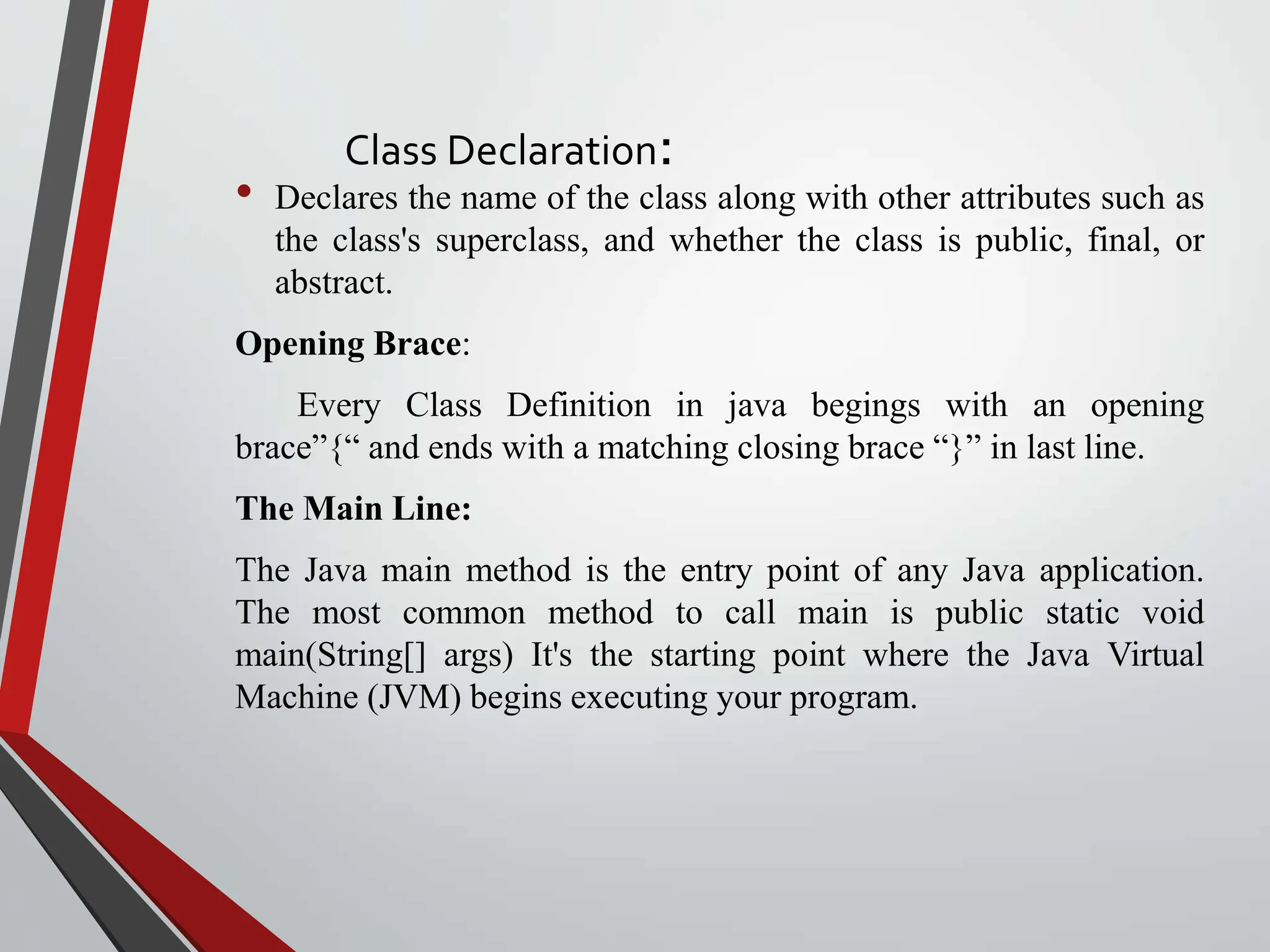 Class Declaration: • Declares the name of the class along with other attributes such as the class's superclass, and whether the class is public, final, or abstract. Opening Brace: Every Class Definition in java begings with an opening brace”{“ and ends with a matching closing brace “}” in last line. The Main Line: The Java main method is the entry point of any Java application. The most common method to call main is public static void main(String[] args) It's the starting point where the Java Virtual Machine (JVM) begins executing your program. 
