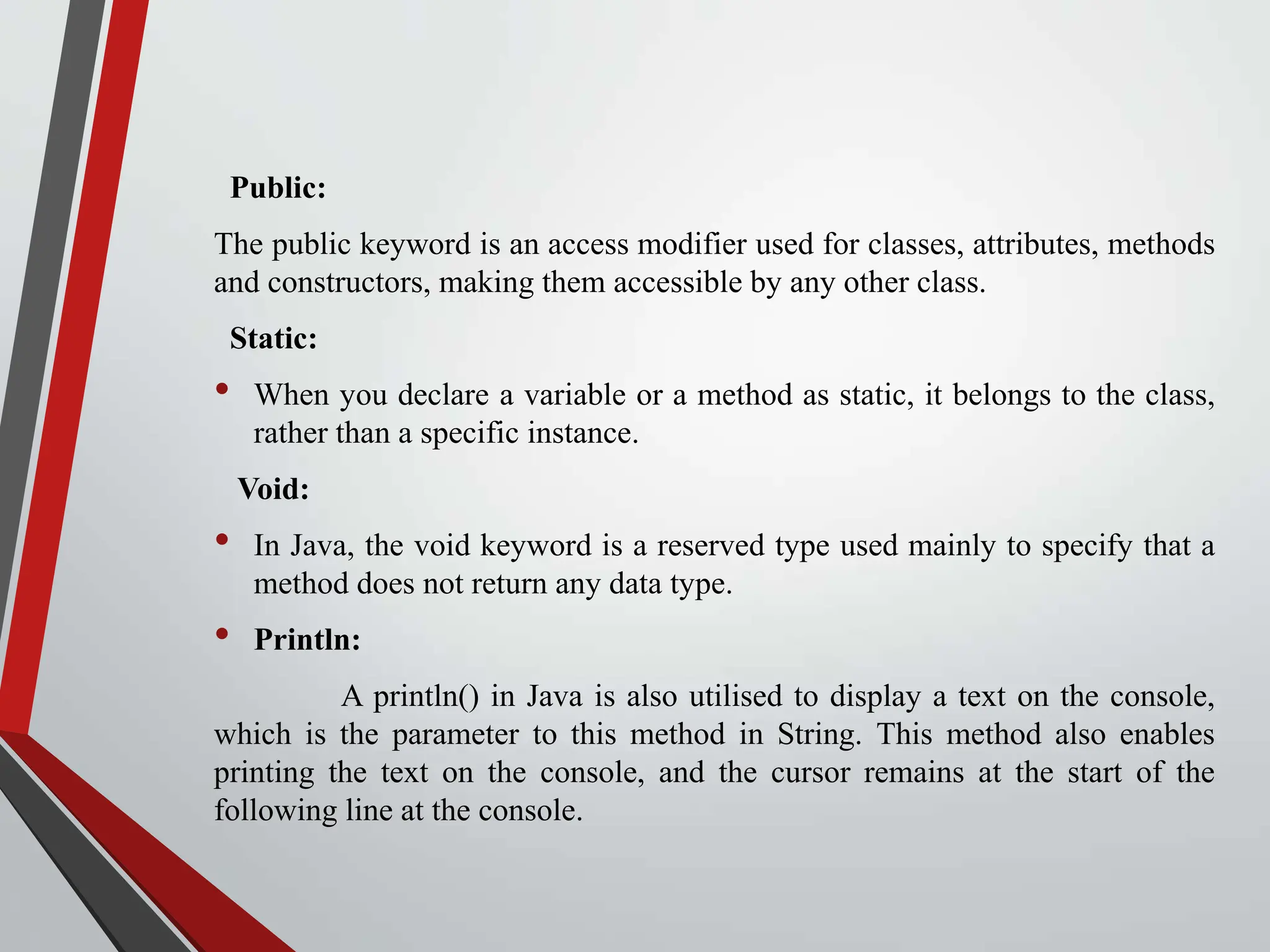 Public: The public keyword is an access modifier used for classes, attributes, methods and constructors, making them accessible by any other class. Static: • When you declare a variable or a method as static, it belongs to the class, rather than a specific instance. Void: • In Java, the void keyword is a reserved type used mainly to specify that a method does not return any data type. • Println: A println() in Java is also utilised to display a text on the console, which is the parameter to this method in String. This method also enables printing the text on the console, and the cursor remains at the start of the following line at the console. 
