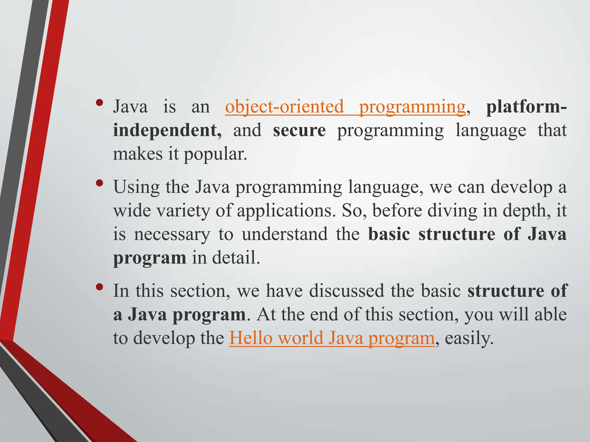 • Java is an object-oriented programming, platform- independent, and secure programming language that makes it popular. • Using the Java programming language, we can develop a wide variety of applications. So, before diving in depth, it is necessary to understand the basic structure of Java program in detail. • In this section, we have discussed the basic structure of a Java program. At the end of this section, you will able to develop the Hello world Java program, easily. 