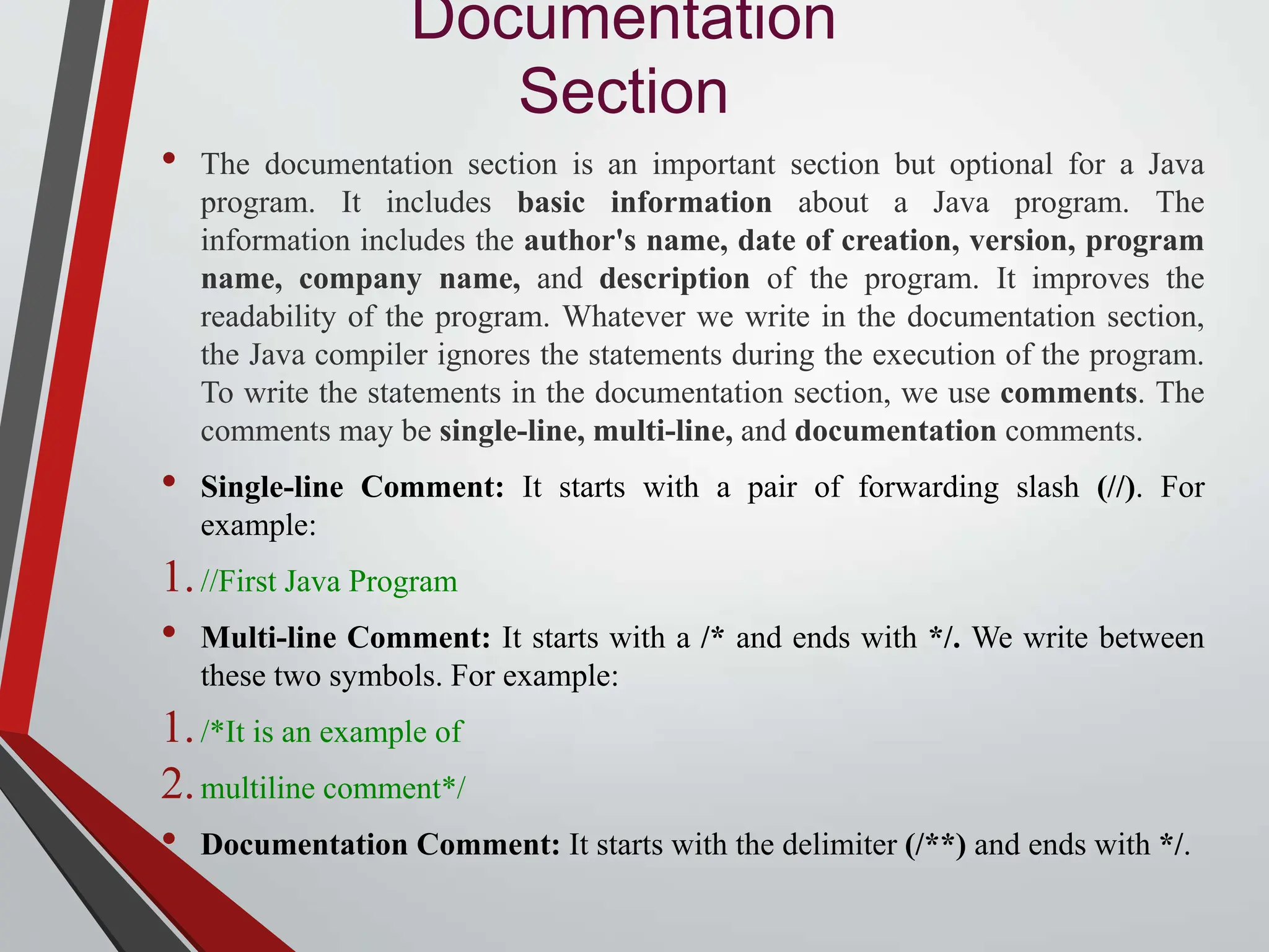 Documentation Section • The documentation section is an important section but optional for a Java program. It includes basic information about a Java program. The information includes the author's name, date of creation, version, program name, company name, and description of the program. It improves the readability of the program. Whatever we write in the documentation section, the Java compiler ignores the statements during the execution of the program. To write the statements in the documentation section, we use comments. The comments may be single-line, multi-line, and documentation comments. • Single-line Comment: It starts with a pair of forwarding slash (//). For example: 1.//First Java Program • Multi-line Comment: It starts with a /* and ends with */. We write between these two symbols. For example: 1./*It is an example of 2.multiline comment*/ • Documentation Comment: It starts with the delimiter (/**) and ends with */. 