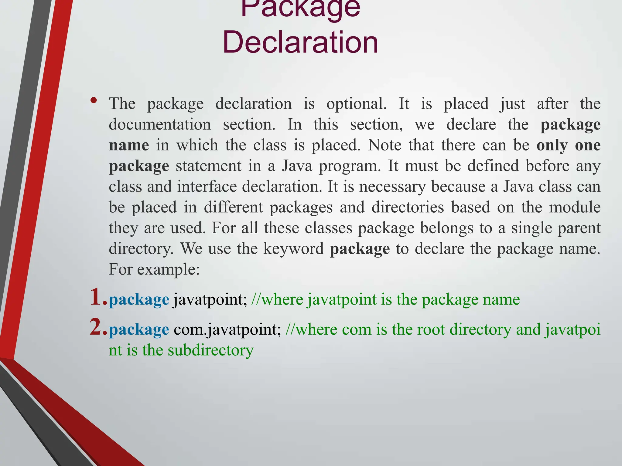 Package Declaration • The package declaration is optional. It is placed just after the documentation section. In this section, we declare the package name in which the class is placed. Note that there can be only one package statement in a Java program. It must be defined before any class and interface declaration. It is necessary because a Java class can be placed in different packages and directories based on the module they are used. For all these classes package belongs to a single parent directory. We use the keyword package to declare the package name. For example: 1.package javatpoint; //where javatpoint is the package name 2.package com.javatpoint; //where com is the root directory and javatpoi nt is the subdirectory 