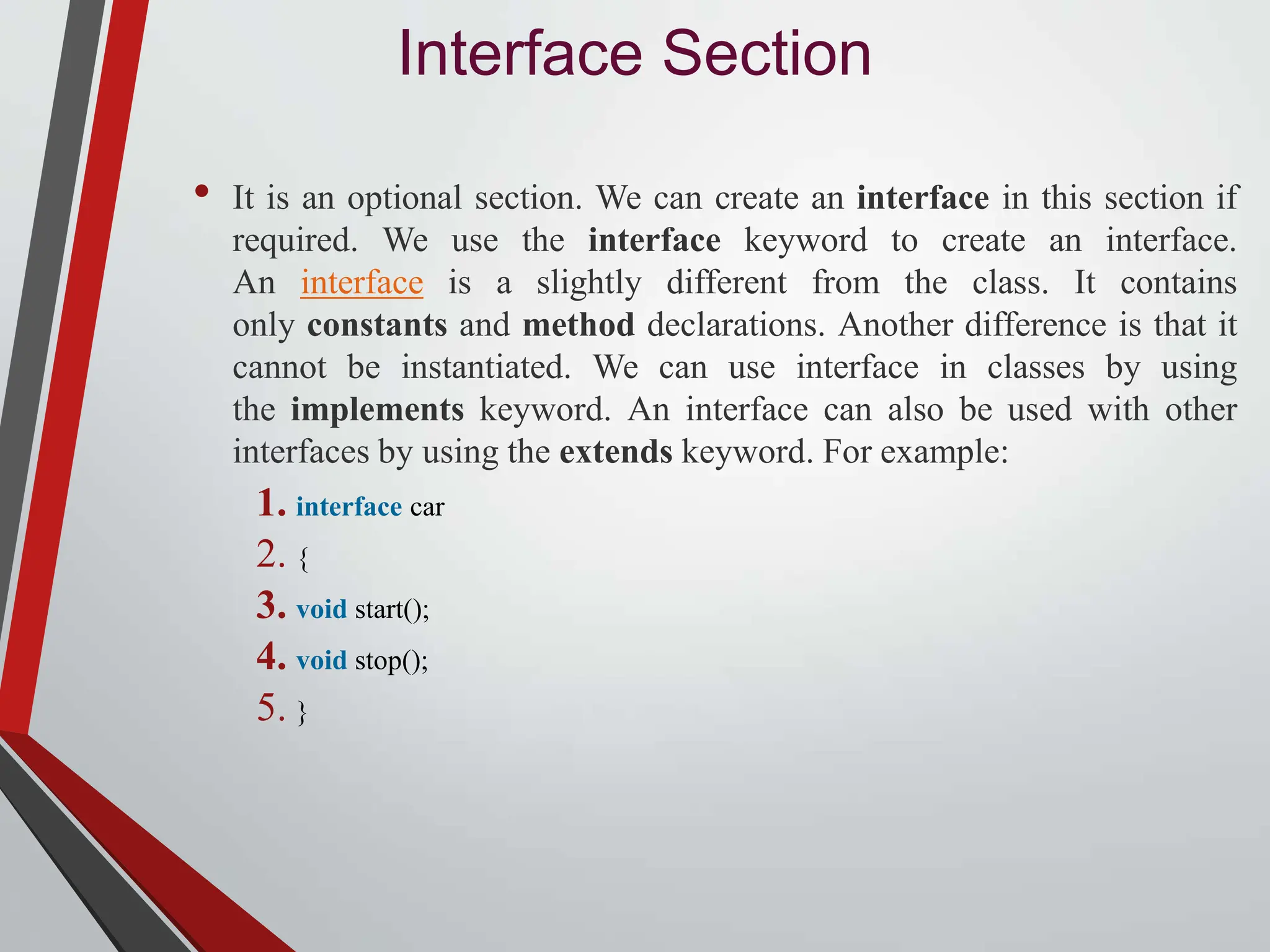 Interface Section • It is an optional section. We can create an interface in this section if required. We use the interface keyword to create an interface. An interface is a slightly different from the class. It contains only constants and method declarations. Another difference is that it cannot be instantiated. We can use interface in classes by using the implements keyword. An interface can also be used with other interfaces by using the extends keyword. For example: 1. interface car 2. { 3. void start(); 4. void stop(); 5. } 