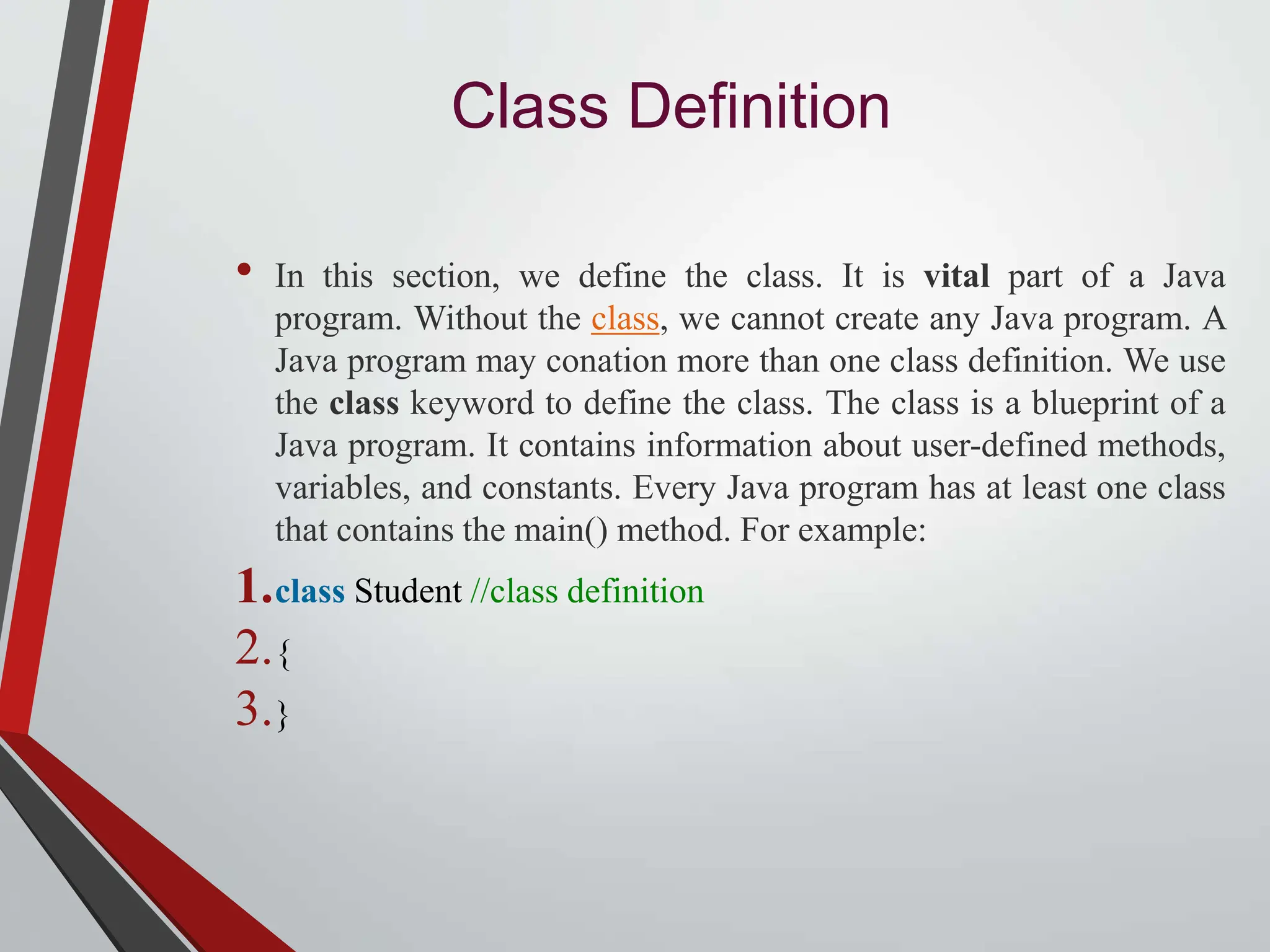 Class Definition • In this section, we define the class. It is vital part of a Java program. Without the class, we cannot create any Java program. A Java program may conation more than one class definition. We use the class keyword to define the class. The class is a blueprint of a Java program. It contains information about user-defined methods, variables, and constants. Every Java program has at least one class that contains the main() method. For example: 1.class Student //class definition 2.{ 3.} 