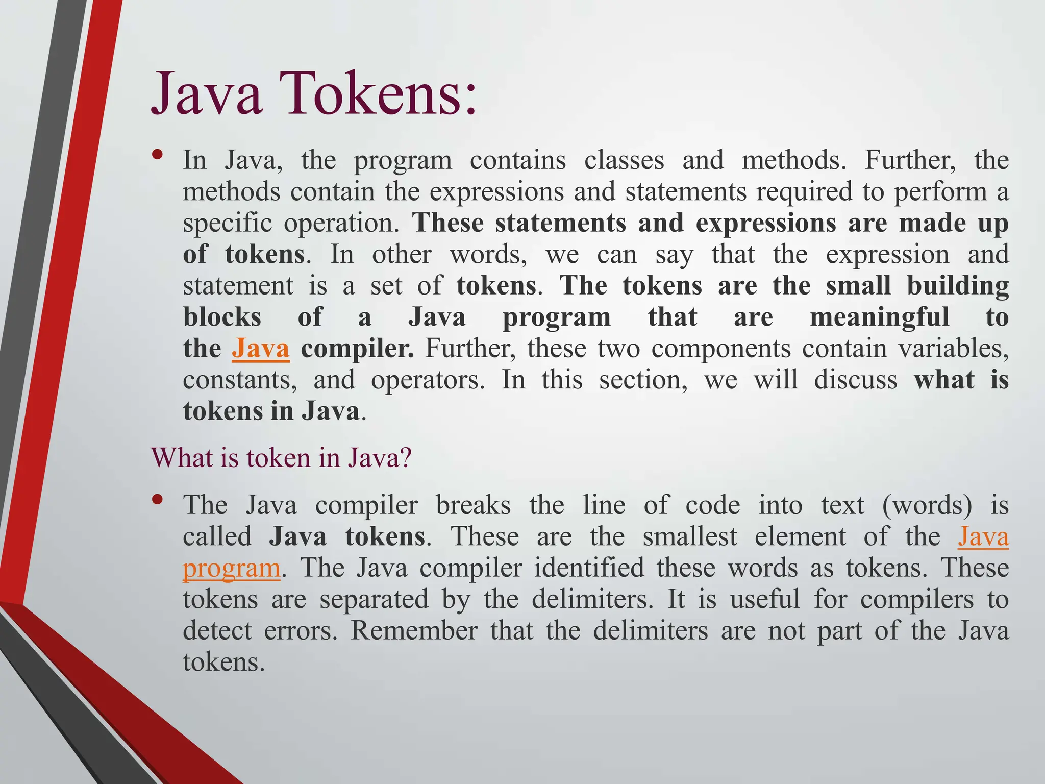Java Tokens: • In Java, the program contains classes and methods. Further, the methods contain the expressions and statements required to perform a specific operation. These statements and expressions are made up of tokens. In other words, we can say that the expression and statement is a set of tokens. The tokens are the small building blocks of a Java program that are meaningful to the Java compiler. Further, these two components contain variables, constants, and operators. In this section, we will discuss what is tokens in Java. What is token in Java? • The Java compiler breaks the line of code into text (words) is called Java tokens. These are the smallest element of the Java program. The Java compiler identified these words as tokens. These tokens are separated by the delimiters. It is useful for compilers to detect errors. Remember that the delimiters are not part of the Java tokens. 