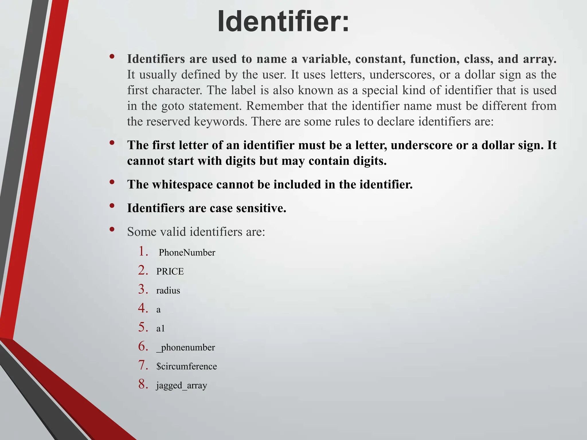 Identifier: • Identifiers are used to name a variable, constant, function, class, and array. It usually defined by the user. It uses letters, underscores, or a dollar sign as the first character. The label is also known as a special kind of identifier that is used in the goto statement. Remember that the identifier name must be different from the reserved keywords. There are some rules to declare identifiers are: • The first letter of an identifier must be a letter, underscore or a dollar sign. It cannot start with digits but may contain digits. • The whitespace cannot be included in the identifier. • Identifiers are case sensitive. • Some valid identifiers are: 1. PhoneNumber 2. PRICE 3. radius 4. a 5. a1 6. _phonenumber 7. $circumference 8. jagged_array 