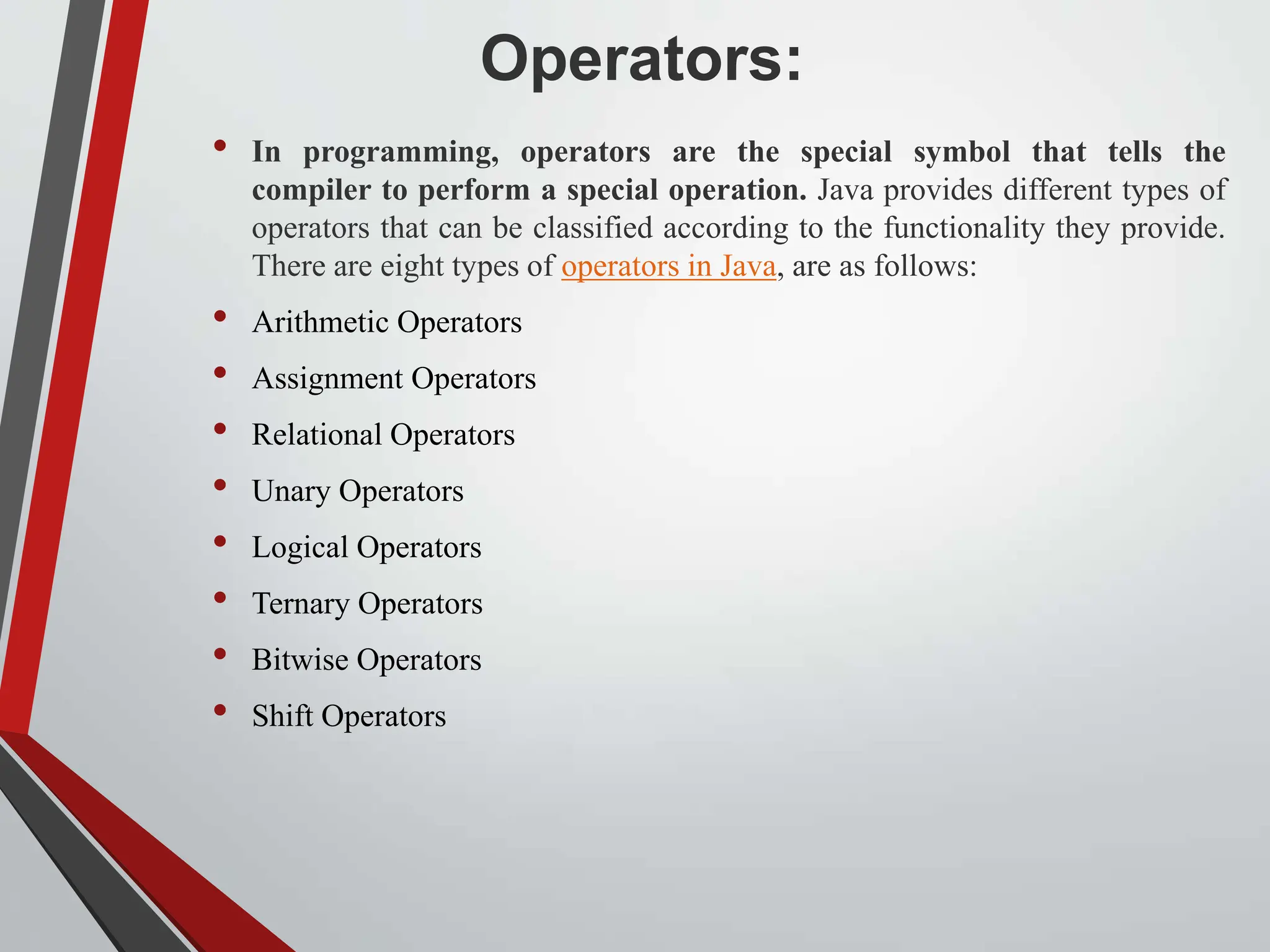 Operators: • In programming, operators are the special symbol that tells the compiler to perform a special operation. Java provides different types of operators that can be classified according to the functionality they provide. There are eight types of operators in Java, are as follows: • Arithmetic Operators • Assignment Operators • Relational Operators • Unary Operators • Logical Operators • Ternary Operators • Bitwise Operators • Shift Operators 