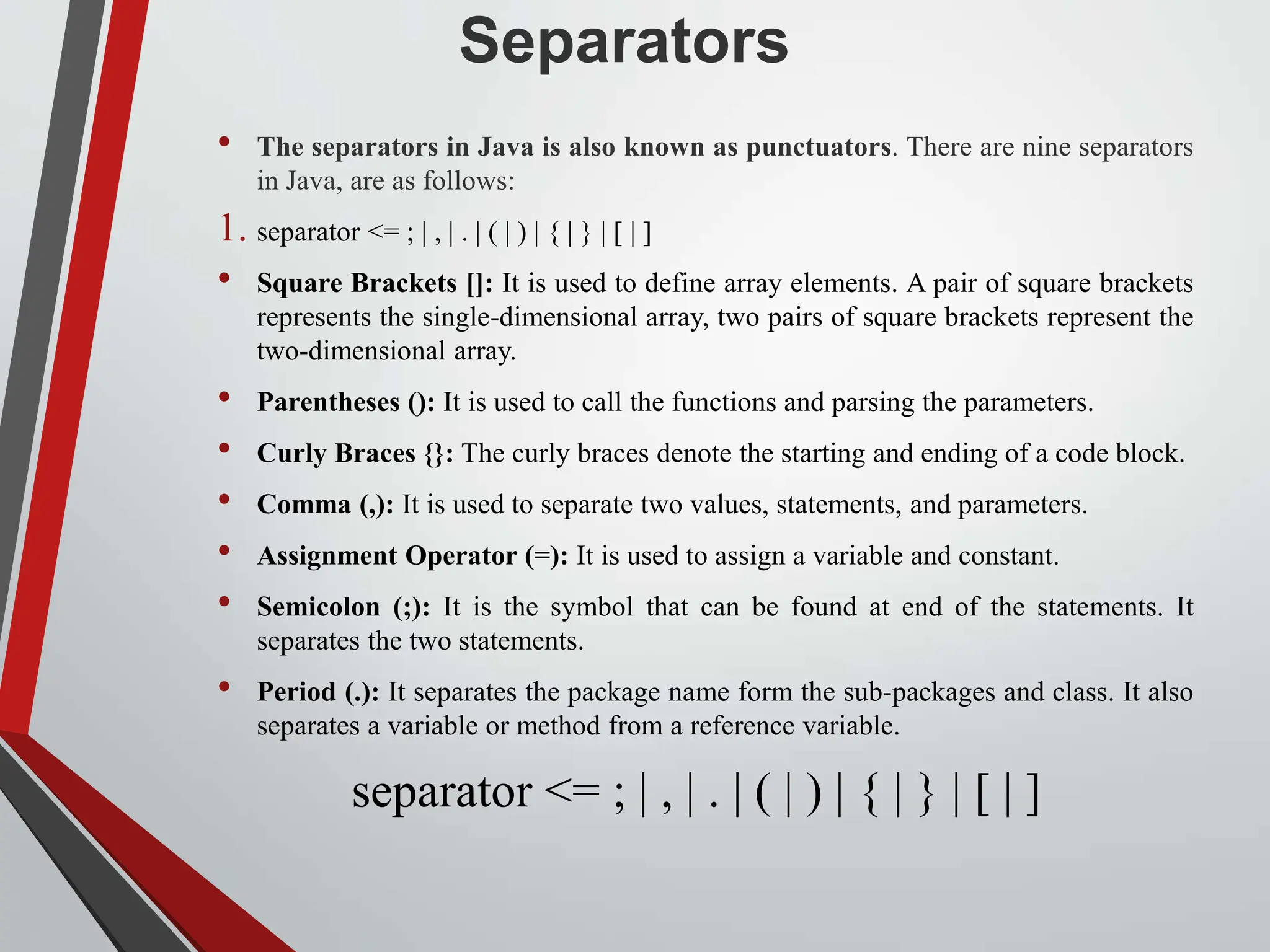 Separators • The separators in Java is also known as punctuators. There are nine separators in Java, are as follows: 1. separator <= ; | , | . | ( | ) | { | } | [ | ] • Square Brackets []: It is used to define array elements. A pair of square brackets represents the single-dimensional array, two pairs of square brackets represent the two-dimensional array. • Parentheses (): It is used to call the functions and parsing the parameters. • Curly Braces {}: The curly braces denote the starting and ending of a code block. • Comma (,): It is used to separate two values, statements, and parameters. • Assignment Operator (=): It is used to assign a variable and constant. • Semicolon (;): It is the symbol that can be found at end of the statements. It separates the two statements. • Period (.): It separates the package name form the sub-packages and class. It also separates a variable or method from a reference variable. separator <= ; | , | . | ( | ) | { | } | [ | ] 