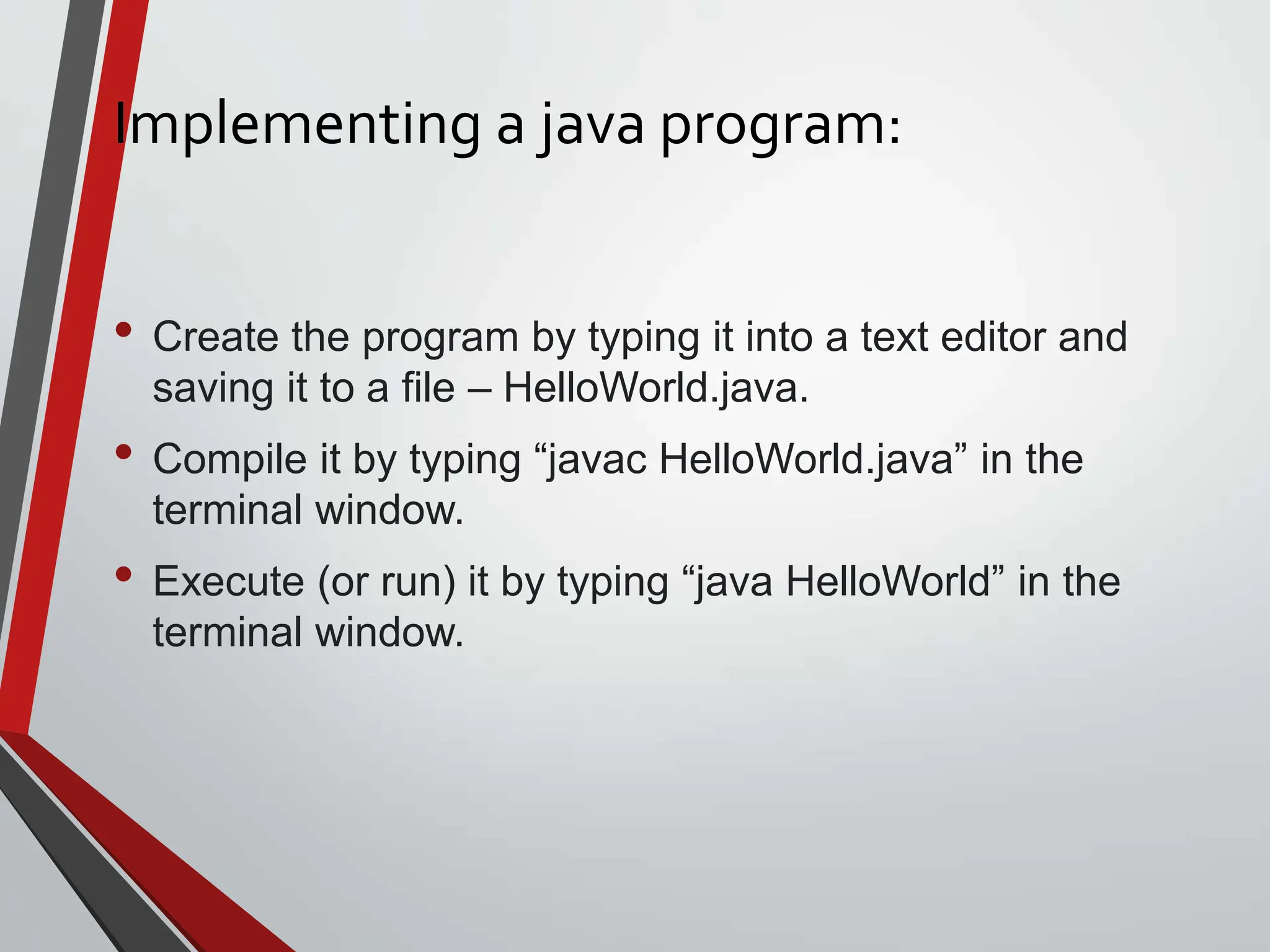 Implementing a java program: • Create the program by typing it into a text editor and saving it to a file – HelloWorld.java. • Compile it by typing “javac HelloWorld.java” in the terminal window. • Execute (or run) it by typing “java HelloWorld” in the terminal window. 