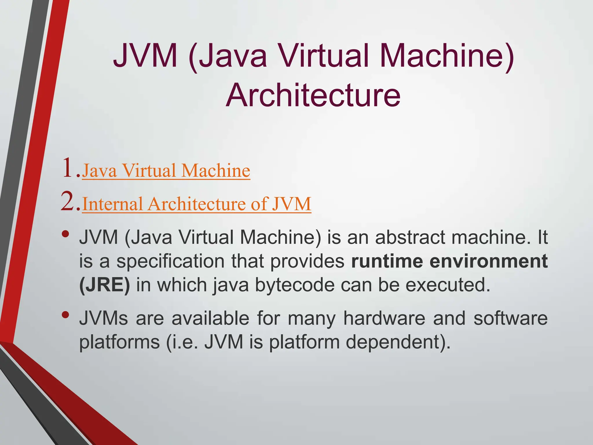 JVM (Java Virtual Machine) Architecture 1.Java Virtual Machine 2.Internal Architecture of JVM • JVM (Java Virtual Machine) is an abstract machine. It is a specification that provides runtime environment (JRE) in which java bytecode can be executed. • JVMs are available for many hardware and software platforms (i.e. JVM is platform dependent). 
