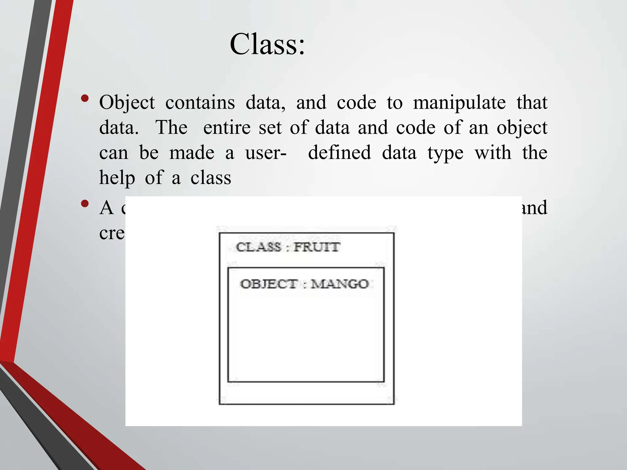 Class: • Object contains data, and code to manipulate that data. The entire set of data and code of an object can be made a user- defined data type with the help of a class • A class is a blueprint or template for declaring and creating object. 
