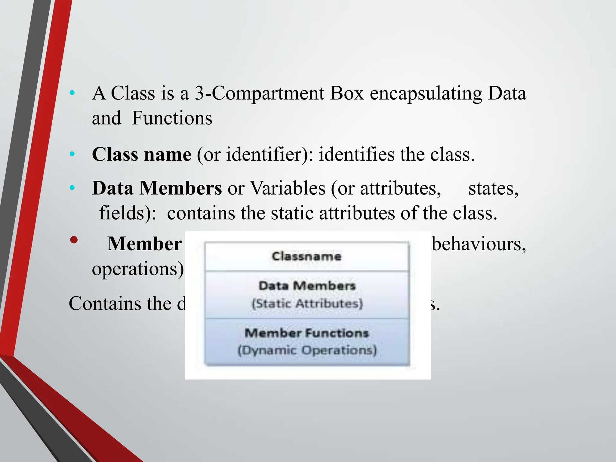 • A Class is a 3-Compartment Box encapsulating Data and Functions • Class name (or identifier): identifies the class. • Data Members or Variables (or attributes, states, fields): contains the static attributes of the class. • Member Functions (or methods, behaviours, operations): Contains the dynamic operations of the class. 