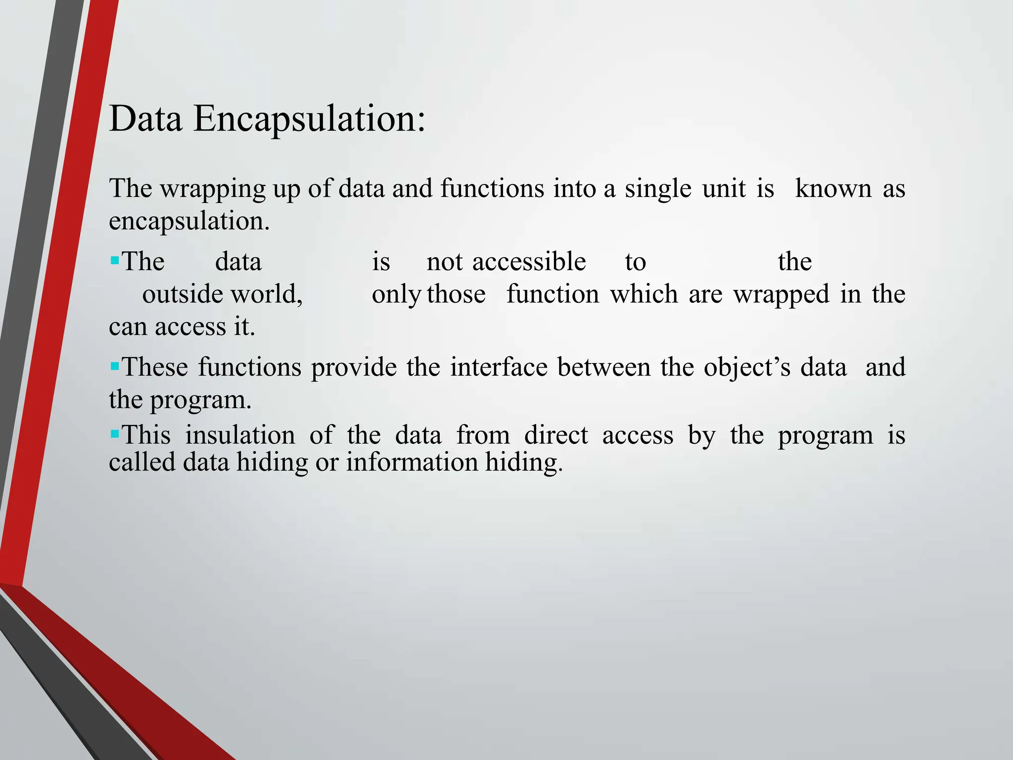 Data Encapsulation: The wrapping up of data and functions into a single unit is known as encapsulation. The data is not accessible to the outside world, only those function which are wrapped in the can access it. These functions provide the interface between the object’s data and the program. This insulation of the data from direct access by the program is called data hiding or information hiding. 