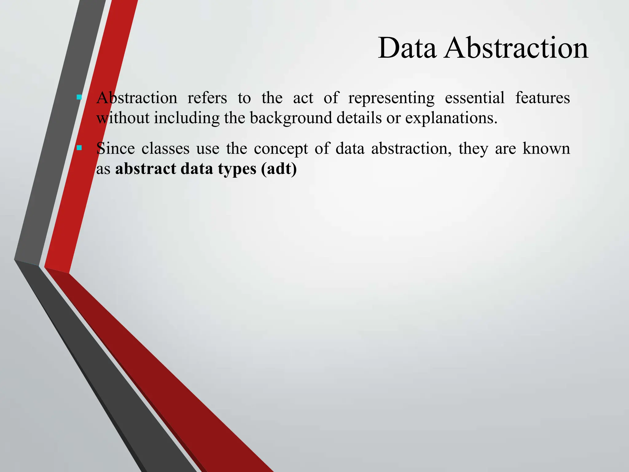 Data Abstraction  Abstraction refers to the act of representing essential features without including the background details or explanations.  Since classes use the concept of data abstraction, they are known as abstract data types (adt) 