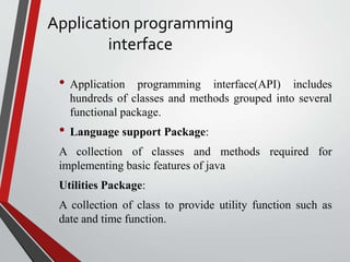 Application programming
interface
• Application programming interface(API) includes
hundreds of classes and methods grouped into several
functional package.
• Language support Package:
A collection of classes and methods required for
implementing basic features of java
Utilities Package:
A collection of class to provide utility function such as
date and time function.
 