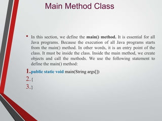 Main Method Class
• In this section, we define the main() method. It is essential for all
Java programs. Because the execution of all Java programs starts
from the main() method. In other words, it is an entry point of the
class. It must be inside the class. Inside the main method, we create
objects and call the methods. We use the following statement to
define the main() method:
1.public static void main(String args[])
2.{
3.}
 