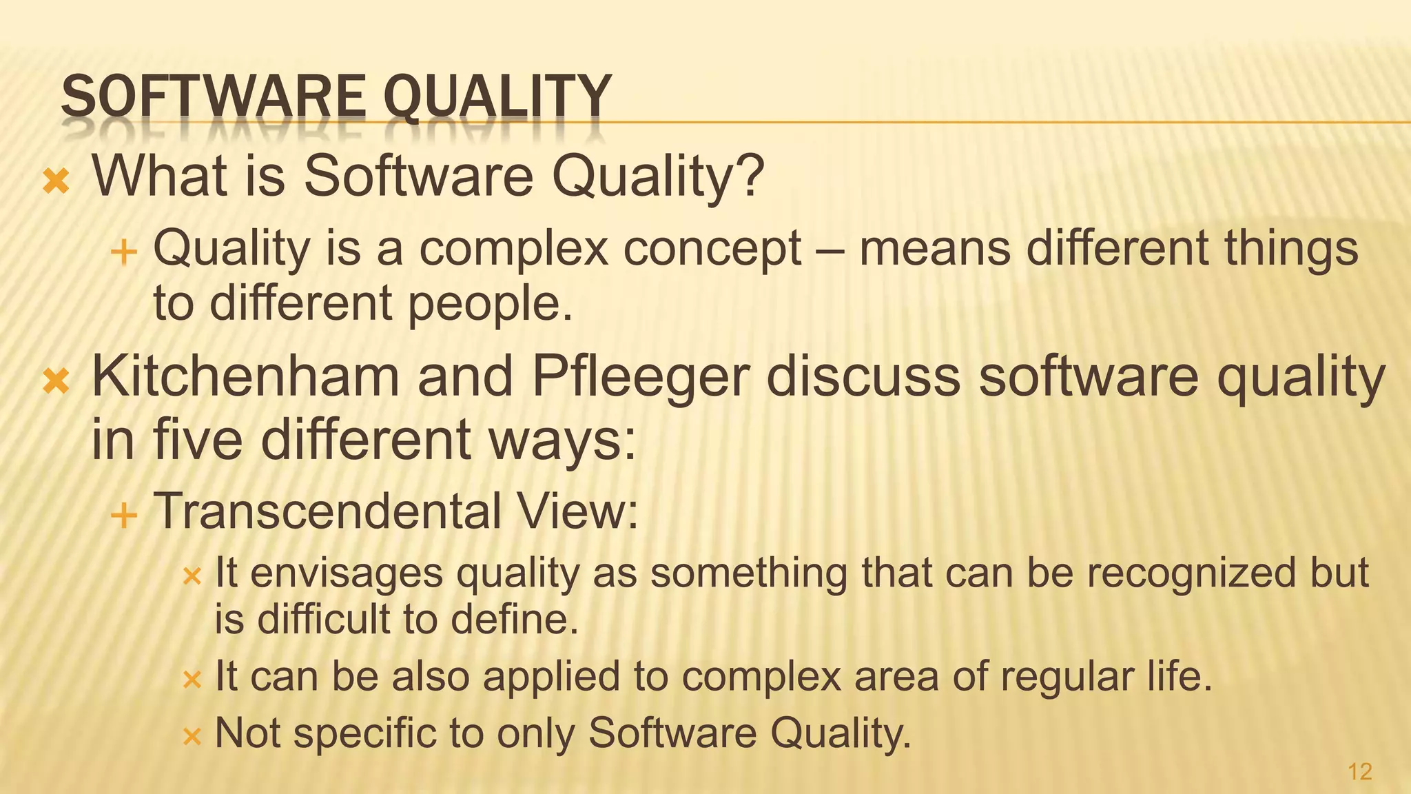 SOFTWARE QUALITY
 What is Software Quality?
 Quality is a complex concept – means different things
to different people.
 Kitchenham and Pfleeger discuss software quality
in five different ways:
 Transcendental View:
 It envisages quality as something that can be recognized but
is difficult to define.
 It can be also applied to complex area of regular life.
 Not specific to only Software Quality.
12
 
