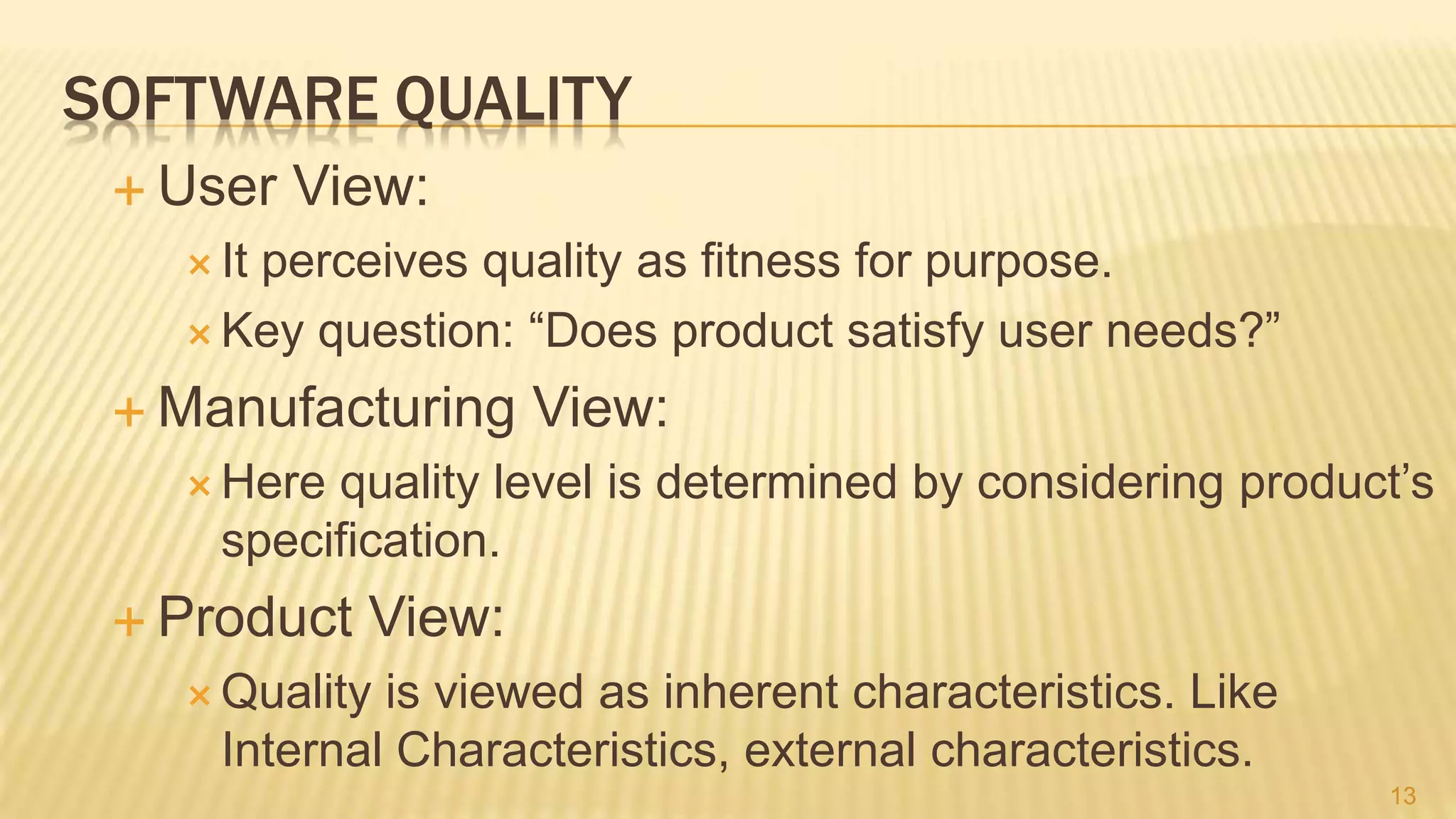 SOFTWARE QUALITY
 User View:
 It perceives quality as fitness for purpose.
 Key question: “Does product satisfy user needs?”
 Manufacturing View:
 Here quality level is determined by considering product’s
specification.
 Product View:
 Quality is viewed as inherent characteristics. Like
Internal Characteristics, external characteristics.
13
 