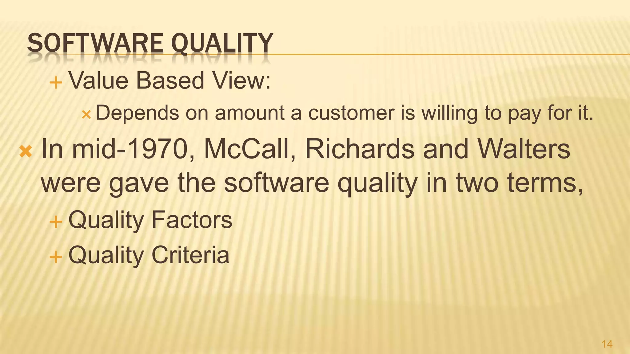 SOFTWARE QUALITY
 Value Based View:
 Depends on amount a customer is willing to pay for it.
 In mid-1970, McCall, Richards and Walters
were gave the software quality in two terms,
 Quality Factors
 Quality Criteria
14
 