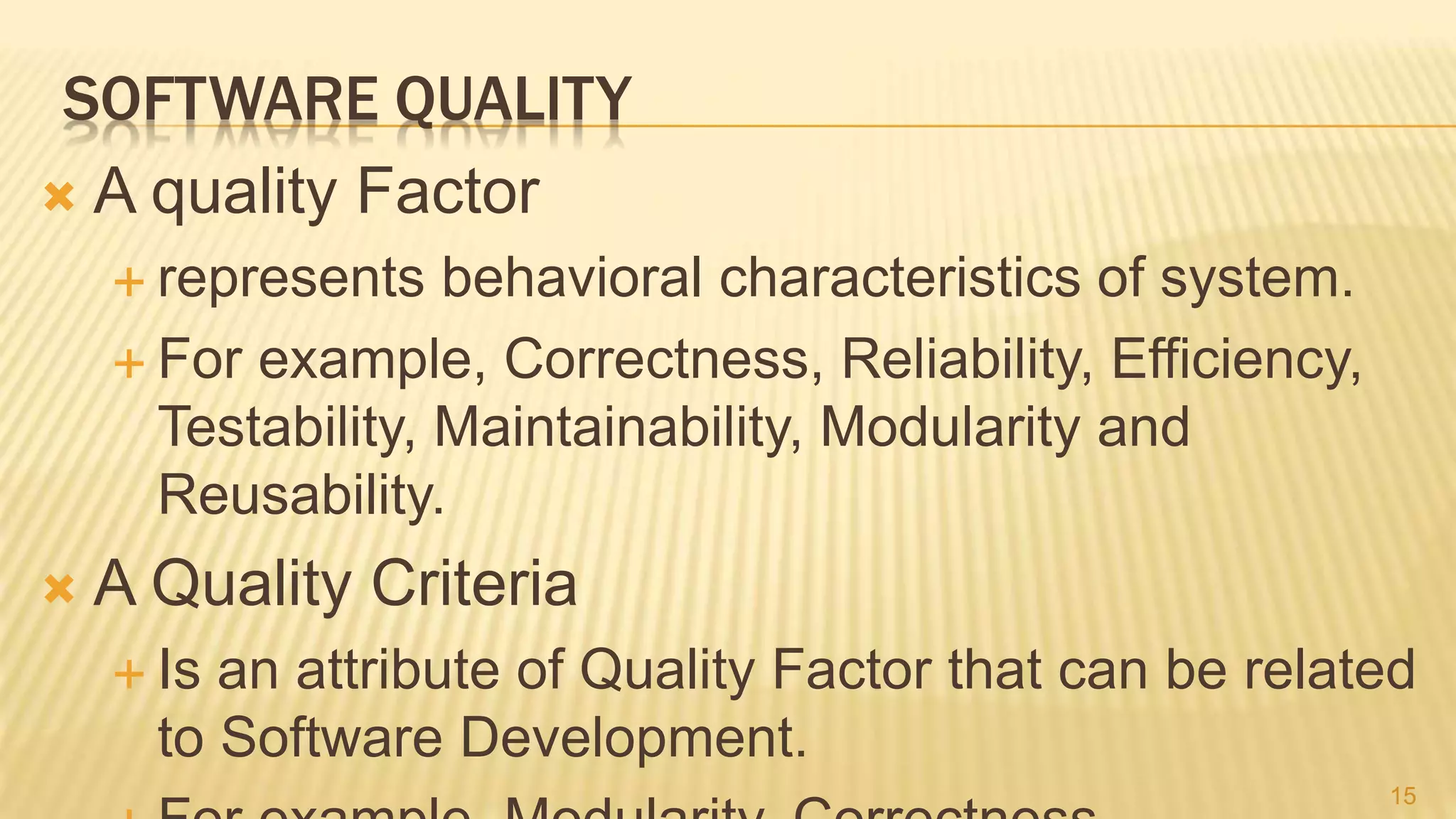 SOFTWARE QUALITY
 A quality Factor
 represents behavioral characteristics of system.
 For example, Correctness, Reliability, Efficiency,
Testability, Maintainability, Modularity and
Reusability.
 A Quality Criteria
 Is an attribute of Quality Factor that can be related
to Software Development.
15
 