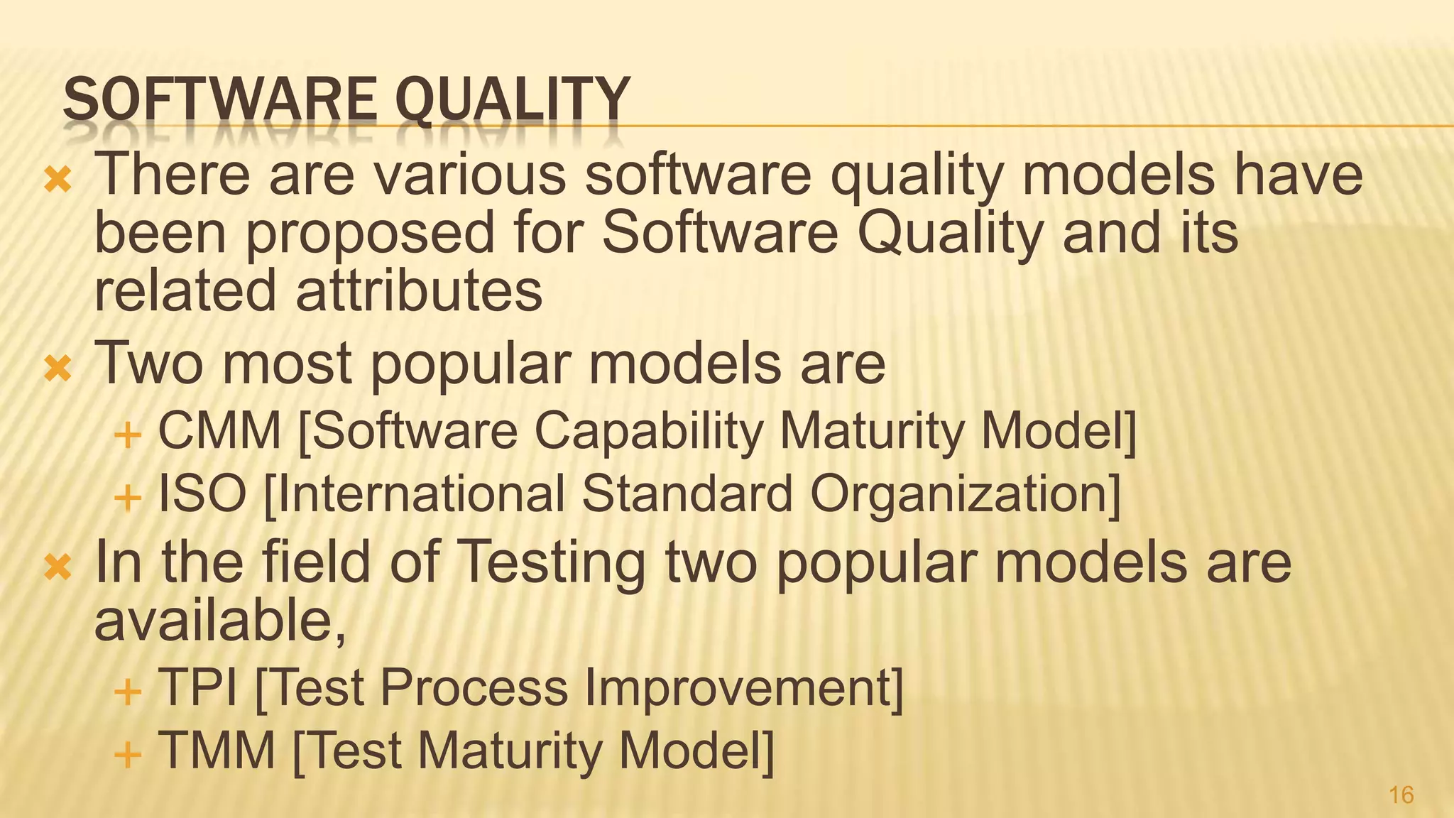 SOFTWARE QUALITY
 There are various software quality models have
been proposed for Software Quality and its
related attributes
 Two most popular models are
 CMM [Software Capability Maturity Model]
 ISO [International Standard Organization]
 In the field of Testing two popular models are
available,
 TPI [Test Process Improvement]
 TMM [Test Maturity Model]
16
 