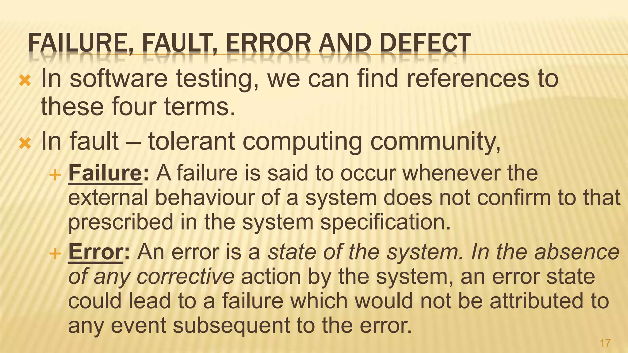 FAILURE, FAULT, ERROR AND DEFECT
 In software testing, we can find references to
these four terms.
 In fault – tolerant computing community,
 Failure: A failure is said to occur whenever the
external behaviour of a system does not confirm to that
prescribed in the system speciﬁcation.
 Error: An error is a state of the system. In the absence
of any corrective action by the system, an error state
could lead to a failure which would not be attributed to
any event subsequent to the error.
17
 