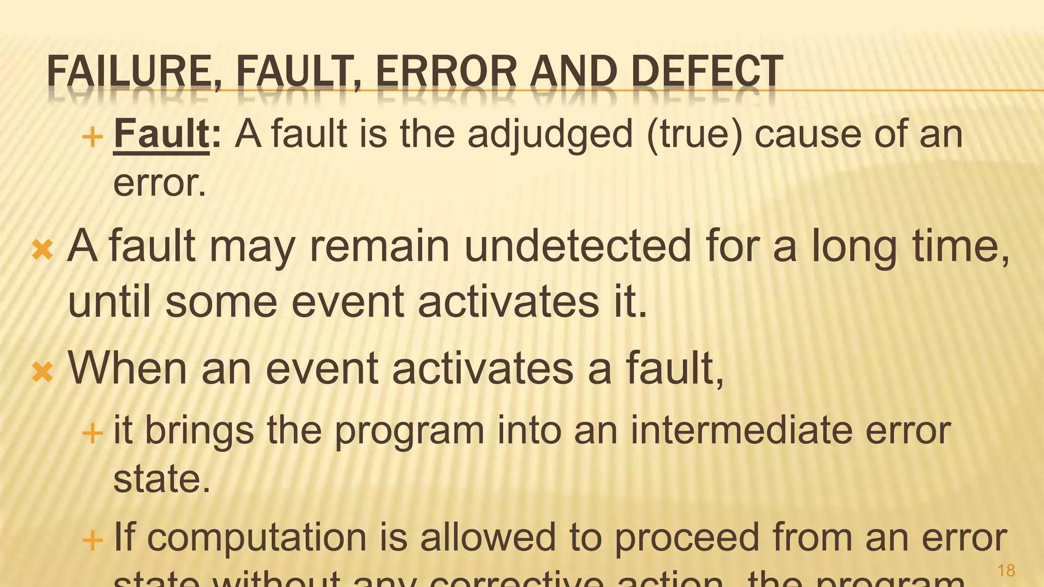 FAILURE, FAULT, ERROR AND DEFECT
 Fault: A fault is the adjudged (true) cause of an
error.
 A fault may remain undetected for a long time,
until some event activates it.
 When an event activates a fault,
 it brings the program into an intermediate error
state.
 If computation is allowed to proceed from an error
18
 