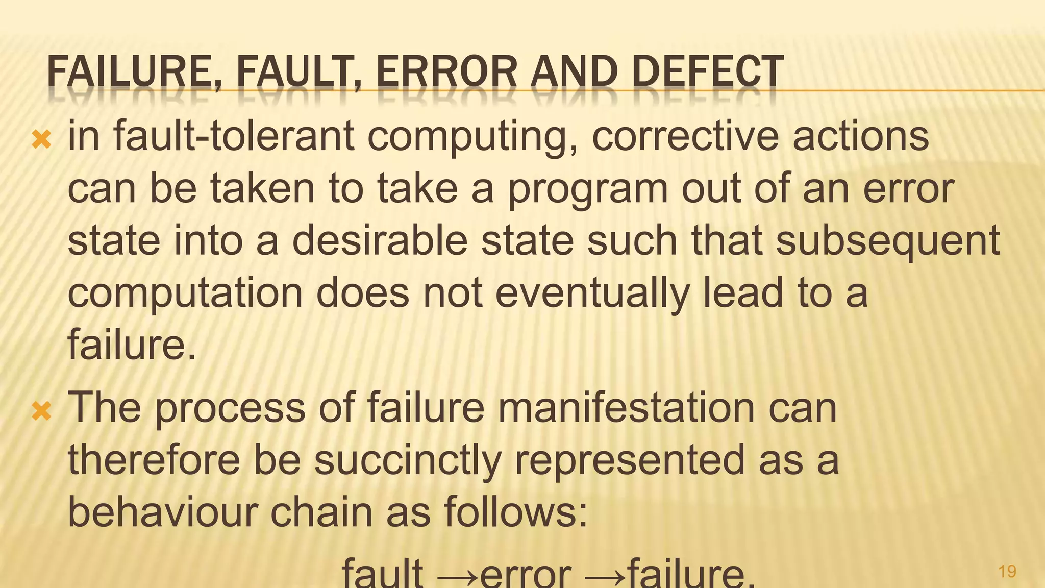 FAILURE, FAULT, ERROR AND DEFECT
 in fault-tolerant computing, corrective actions
can be taken to take a program out of an error
state into a desirable state such that subsequent
computation does not eventually lead to a
failure.
 The process of failure manifestation can
therefore be succinctly represented as a
behaviour chain as follows:
19
 