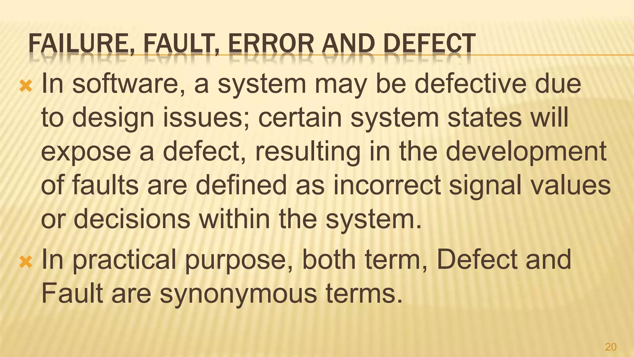 FAILURE, FAULT, ERROR AND DEFECT
 In software, a system may be defective due
to design issues; certain system states will
expose a defect, resulting in the development
of faults are defined as incorrect signal values
or decisions within the system.
 In practical purpose, both term, Defect and
Fault are synonymous terms.
20
 