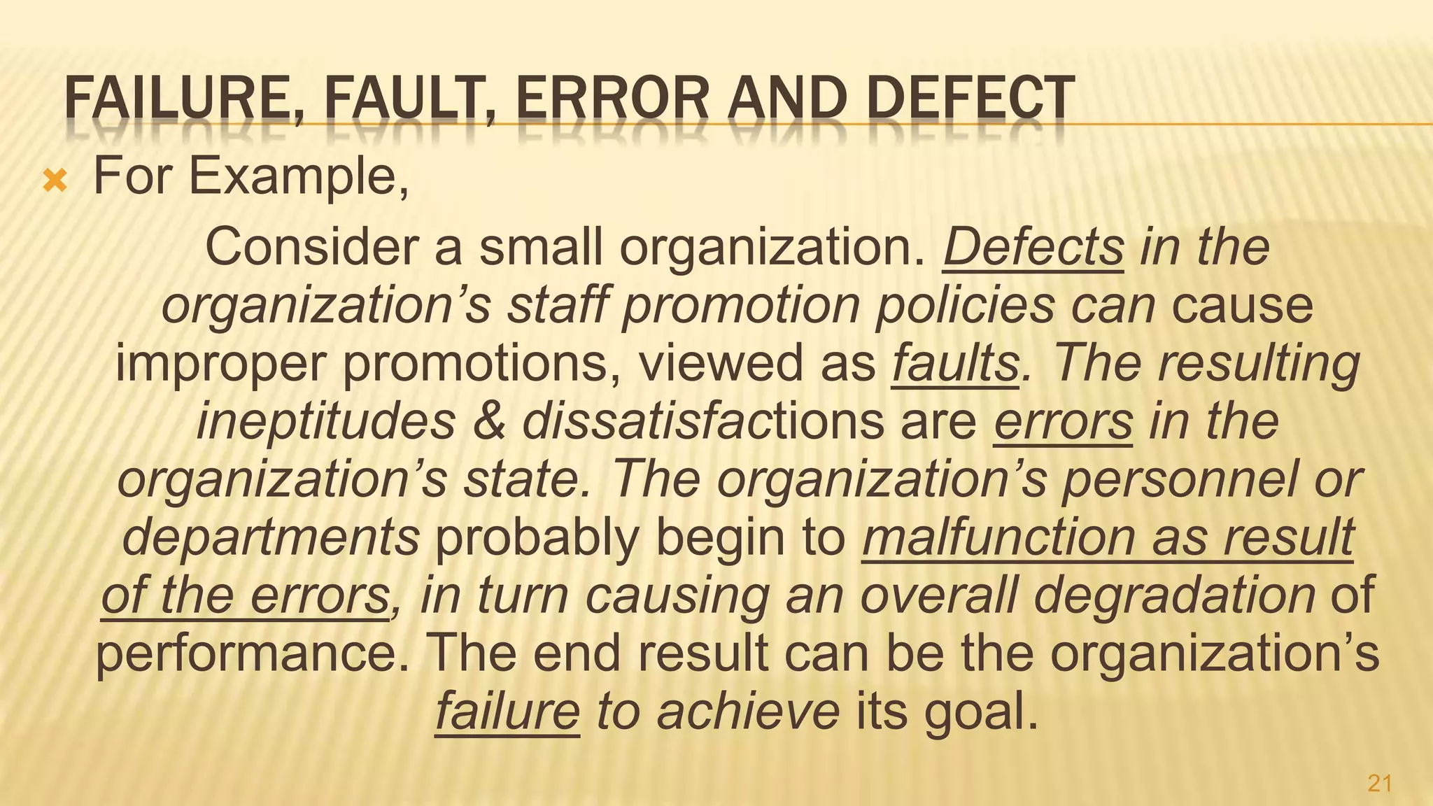 FAILURE, FAULT, ERROR AND DEFECT
 For Example,
Consider a small organization. Defects in the
organization’s staff promotion policies can cause
improper promotions, viewed as faults. The resulting
ineptitudes & dissatisfactions are errors in the
organization’s state. The organization’s personnel or
departments probably begin to malfunction as result
of the errors, in turn causing an overall degradation of
performance. The end result can be the organization’s
failure to achieve its goal.
21
 