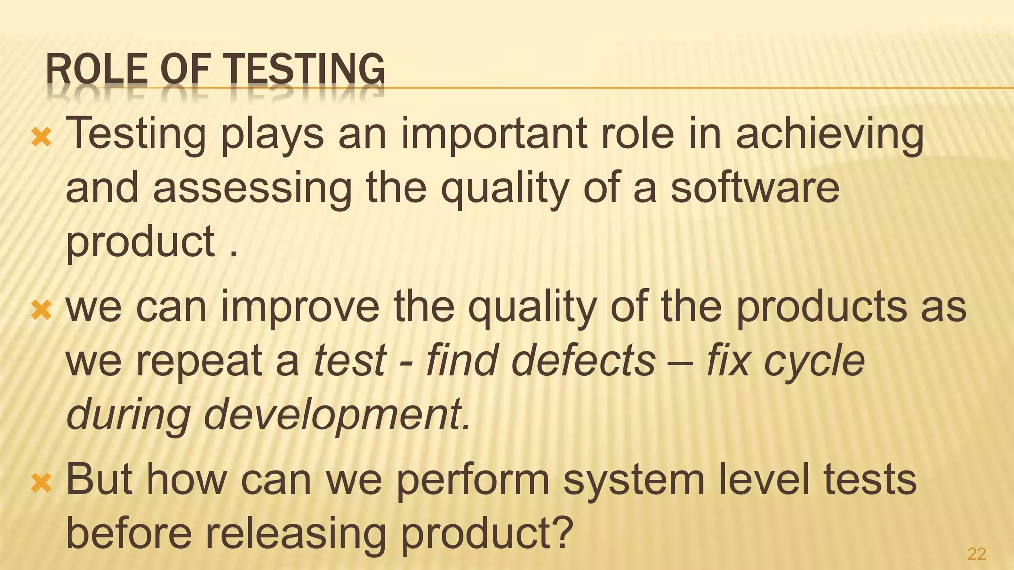 ROLE OF TESTING
 Testing plays an important role in achieving
and assessing the quality of a software
product .
 we can improve the quality of the products as
we repeat a test - find defects – fix cycle
during development.
 But how can we perform system level tests
before releasing product? 22
 