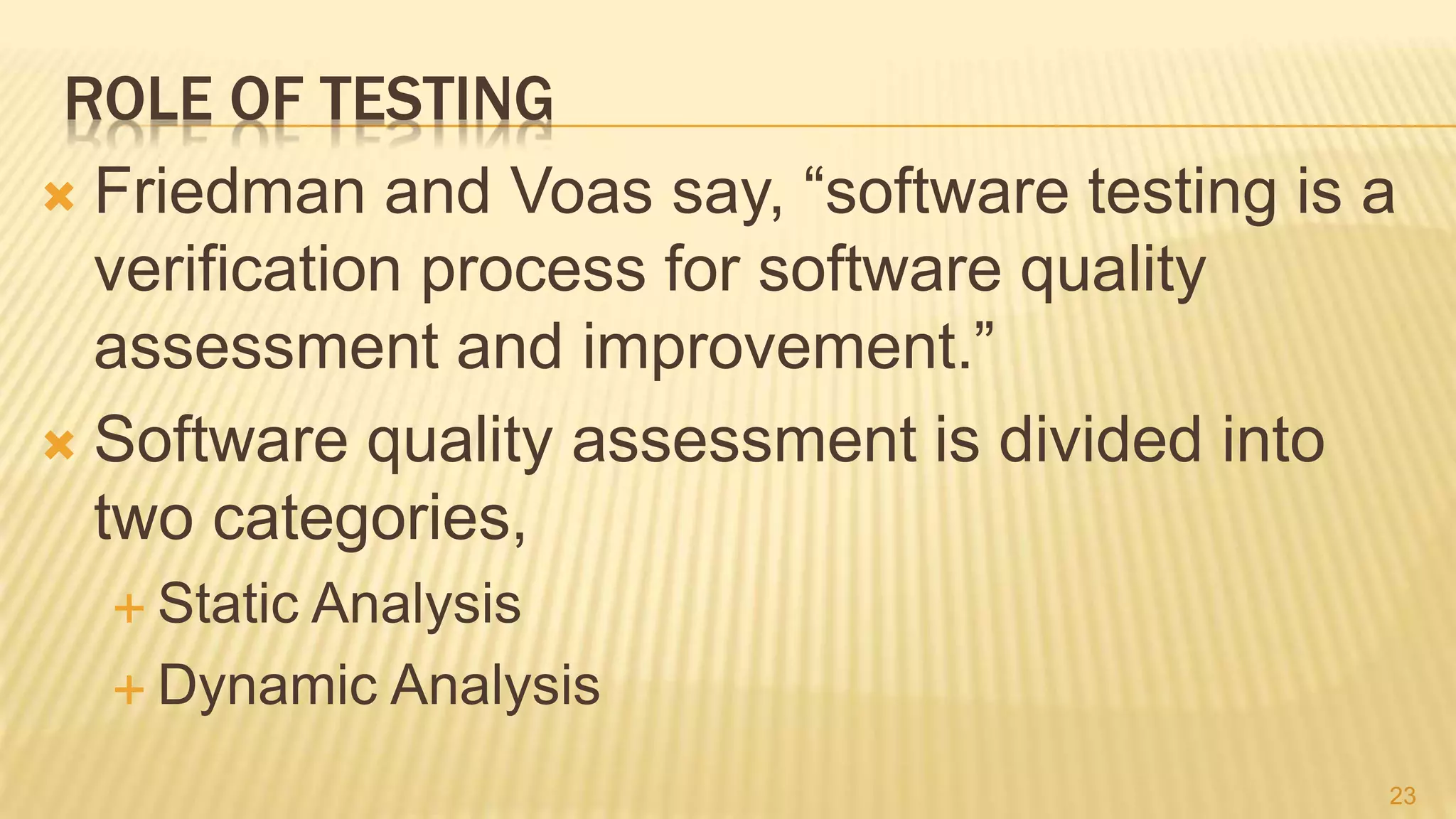 ROLE OF TESTING
 Friedman and Voas say, “software testing is a
verification process for software quality
assessment and improvement.”
 Software quality assessment is divided into
two categories,
 Static Analysis
 Dynamic Analysis
23
 