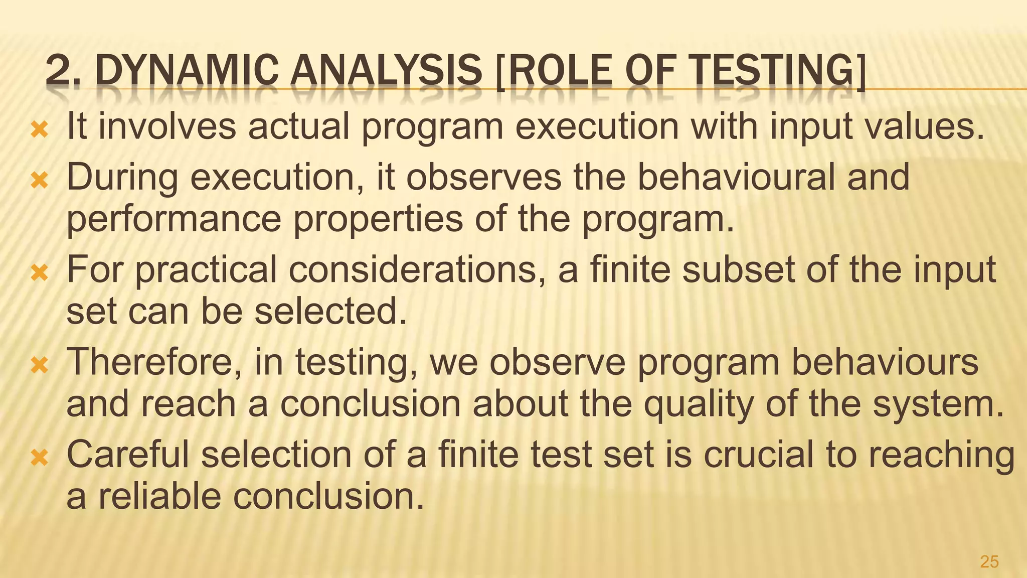 2. DYNAMIC ANALYSIS [ROLE OF TESTING]
 It involves actual program execution with input values.
 During execution, it observes the behavioural and
performance properties of the program.
 For practical considerations, a finite subset of the input
set can be selected.
 Therefore, in testing, we observe program behaviours
and reach a conclusion about the quality of the system.
 Careful selection of a finite test set is crucial to reaching
a reliable conclusion.
25
 