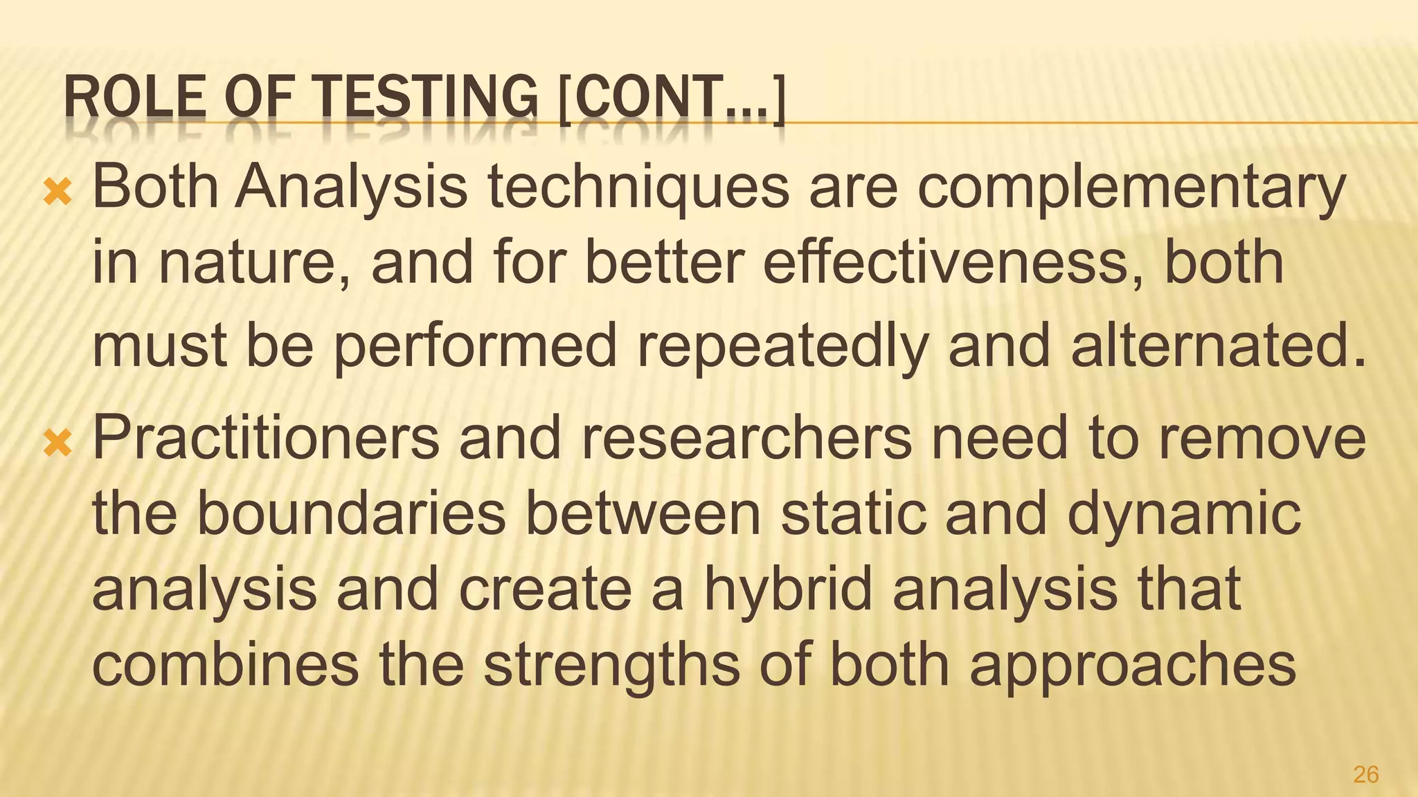 ROLE OF TESTING [CONT…]
 Both Analysis techniques are complementary
in nature, and for better effectiveness, both
must be performed repeatedly and alternated.
 Practitioners and researchers need to remove
the boundaries between static and dynamic
analysis and create a hybrid analysis that
combines the strengths of both approaches
26
 
