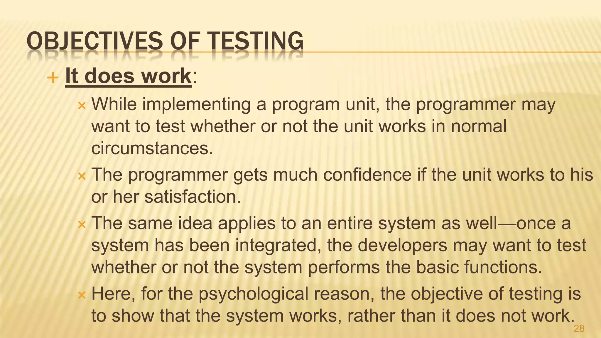 OBJECTIVES OF TESTING
 It does work:
 While implementing a program unit, the programmer may
want to test whether or not the unit works in normal
circumstances.
 The programmer gets much confidence if the unit works to his
or her satisfaction.
 The same idea applies to an entire system as well—once a
system has been integrated, the developers may want to test
whether or not the system performs the basic functions.
 Here, for the psychological reason, the objective of testing is
to show that the system works, rather than it does not work.
28
 