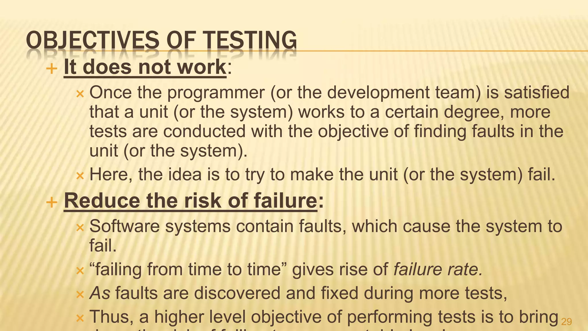 OBJECTIVES OF TESTING
 It does not work:
 Once the programmer (or the development team) is satisﬁed
that a unit (or the system) works to a certain degree, more
tests are conducted with the objective of finding faults in the
unit (or the system).
 Here, the idea is to try to make the unit (or the system) fail.
 Reduce the risk of failure:
 Software systems contain faults, which cause the system to
fail.
 “failing from time to time” gives rise of failure rate.
 As faults are discovered and fixed during more tests,
 Thus, a higher level objective of performing tests is to bring29
 