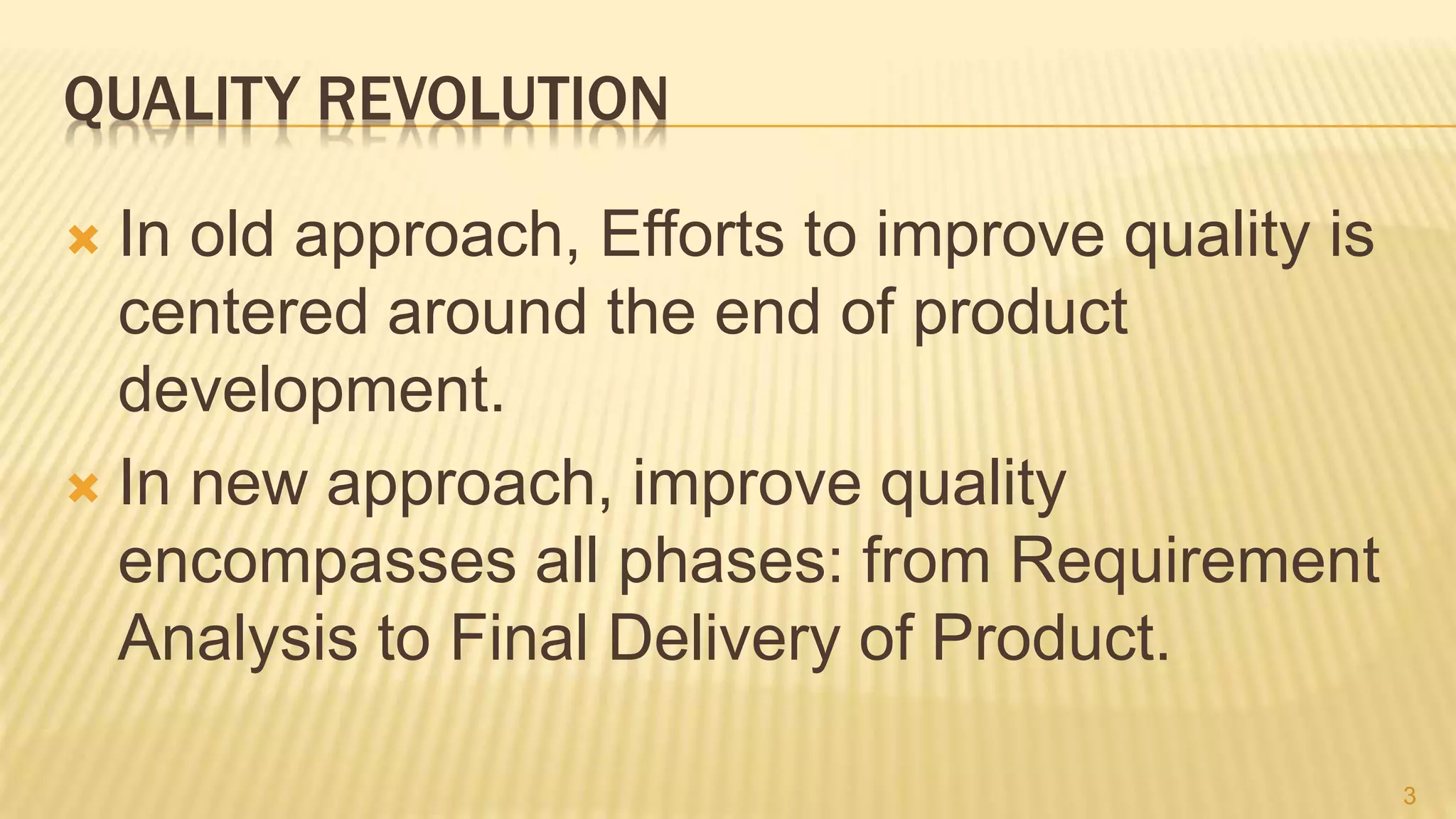 QUALITY REVOLUTION
 In old approach, Efforts to improve quality is
centered around the end of product
development.
 In new approach, improve quality
encompasses all phases: from Requirement
Analysis to Final Delivery of Product.
3
 