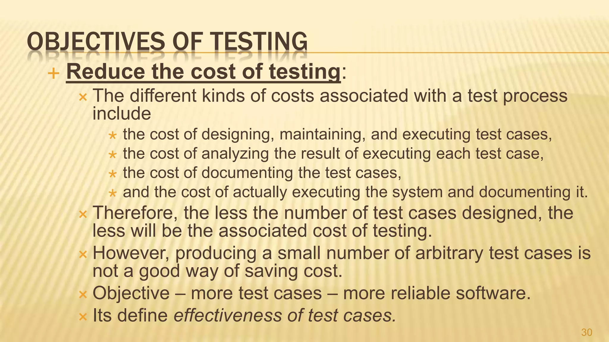 OBJECTIVES OF TESTING
 Reduce the cost of testing:
 The different kinds of costs associated with a test process
include
 the cost of designing, maintaining, and executing test cases,
 the cost of analyzing the result of executing each test case,
 the cost of documenting the test cases,
 and the cost of actually executing the system and documenting it.
 Therefore, the less the number of test cases designed, the
less will be the associated cost of testing.
 However, producing a small number of arbitrary test cases is
not a good way of saving cost.
 Objective – more test cases – more reliable software.
 Its define effectiveness of test cases.
30
 