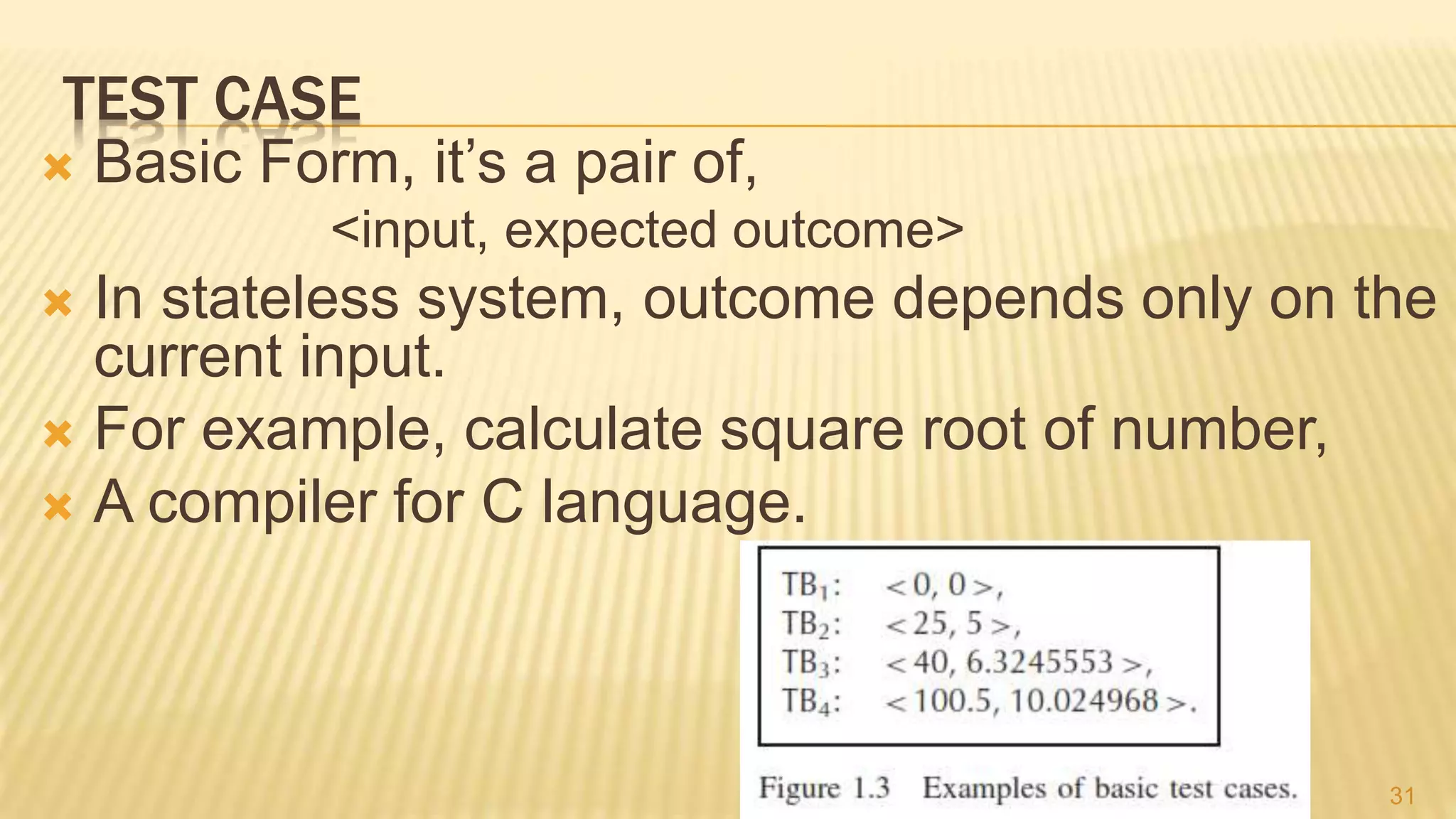 TEST CASE
 Basic Form, it’s a pair of,
<input, expected outcome>
 In stateless system, outcome depends only on the
current input.
 For example, calculate square root of number,
 A compiler for C language.
31
 