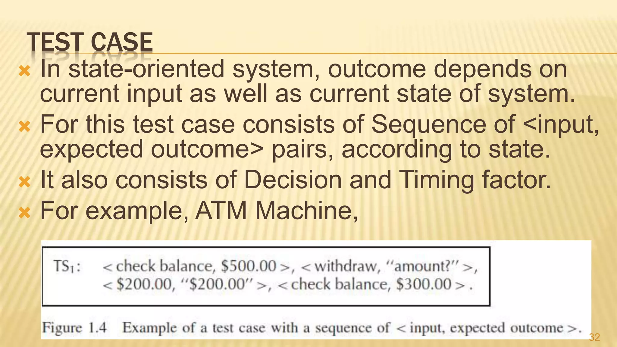 TEST CASE
 In state-oriented system, outcome depends on
current input as well as current state of system.
 For this test case consists of Sequence of <input,
expected outcome> pairs, according to state.
 It also consists of Decision and Timing factor.
 For example, ATM Machine,
32
 