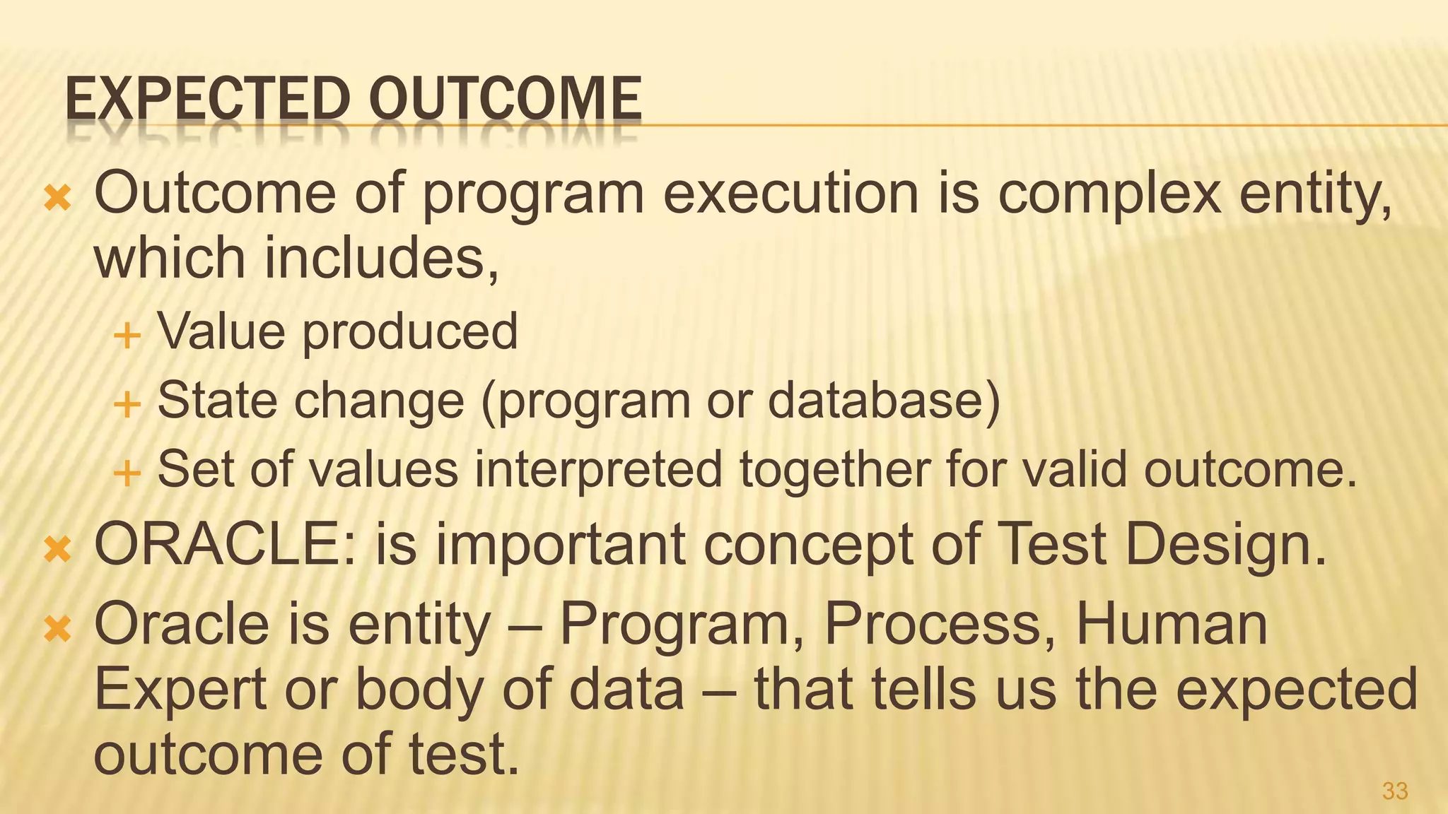 EXPECTED OUTCOME
 Outcome of program execution is complex entity,
which includes,
 Value produced
 State change (program or database)
 Set of values interpreted together for valid outcome.
 ORACLE: is important concept of Test Design.
 Oracle is entity – Program, Process, Human
Expert or body of data – that tells us the expected
outcome of test. 33
 