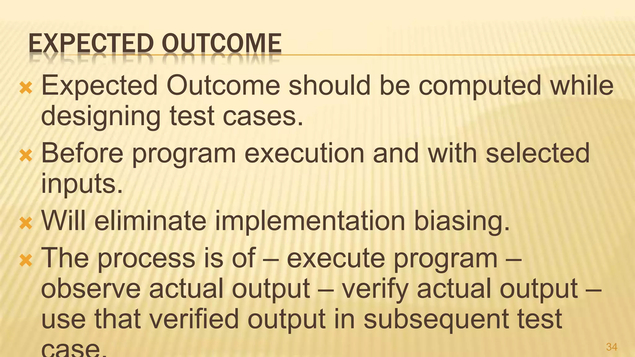 EXPECTED OUTCOME
 Expected Outcome should be computed while
designing test cases.
 Before program execution and with selected
inputs.
 Will eliminate implementation biasing.
 The process is of – execute program –
observe actual output – verify actual output –
use that verified output in subsequent test
34
 