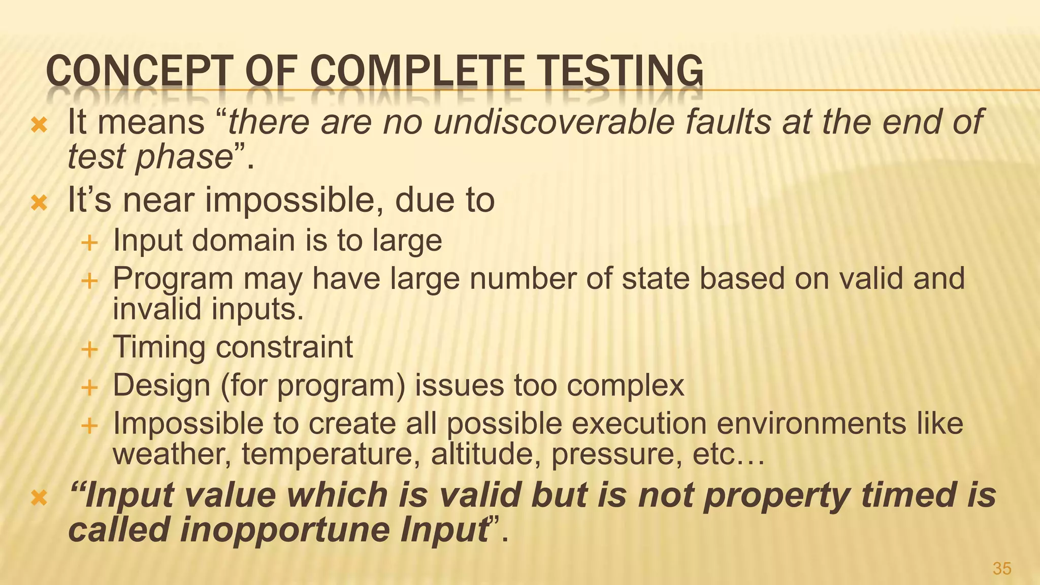 CONCEPT OF COMPLETE TESTING
 It means “there are no undiscoverable faults at the end of
test phase”.
 It’s near impossible, due to
 Input domain is to large
 Program may have large number of state based on valid and
invalid inputs.
 Timing constraint
 Design (for program) issues too complex
 Impossible to create all possible execution environments like
weather, temperature, altitude, pressure, etc…
 “Input value which is valid but is not property timed is
called inopportune Input”.
35
 