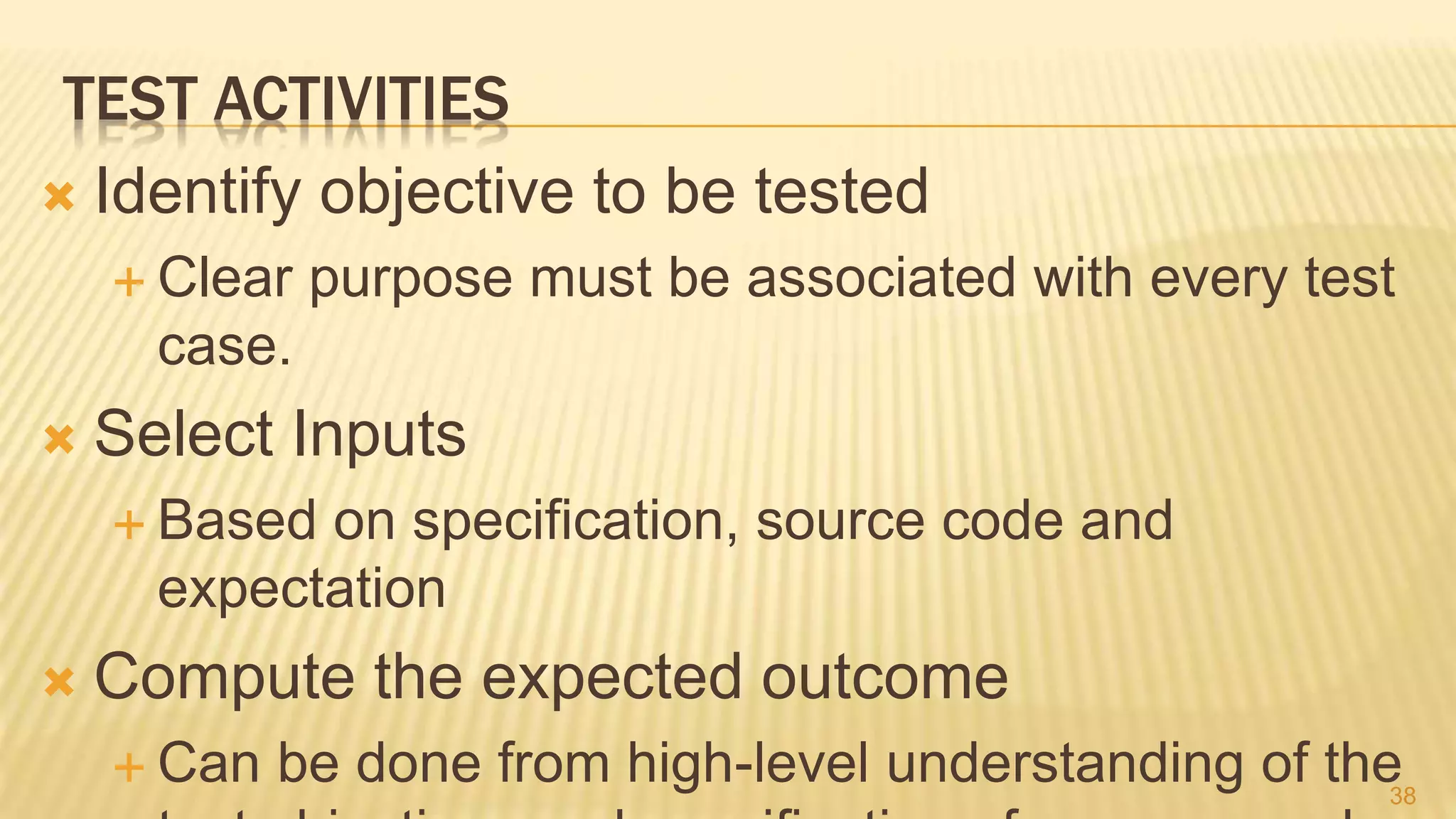 TEST ACTIVITIES
 Identify objective to be tested
 Clear purpose must be associated with every test
case.
 Select Inputs
 Based on specification, source code and
expectation
 Compute the expected outcome
 Can be done from high-level understanding of the38
 