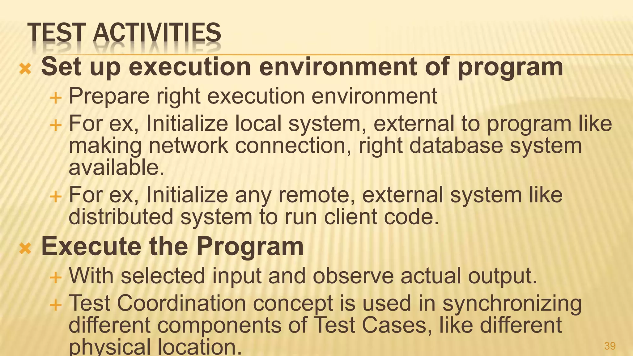 TEST ACTIVITIES
 Set up execution environment of program
 Prepare right execution environment
 For ex, Initialize local system, external to program like
making network connection, right database system
available.
 For ex, Initialize any remote, external system like
distributed system to run client code.
 Execute the Program
 With selected input and observe actual output.
 Test Coordination concept is used in synchronizing
different components of Test Cases, like different
physical location. 39
 