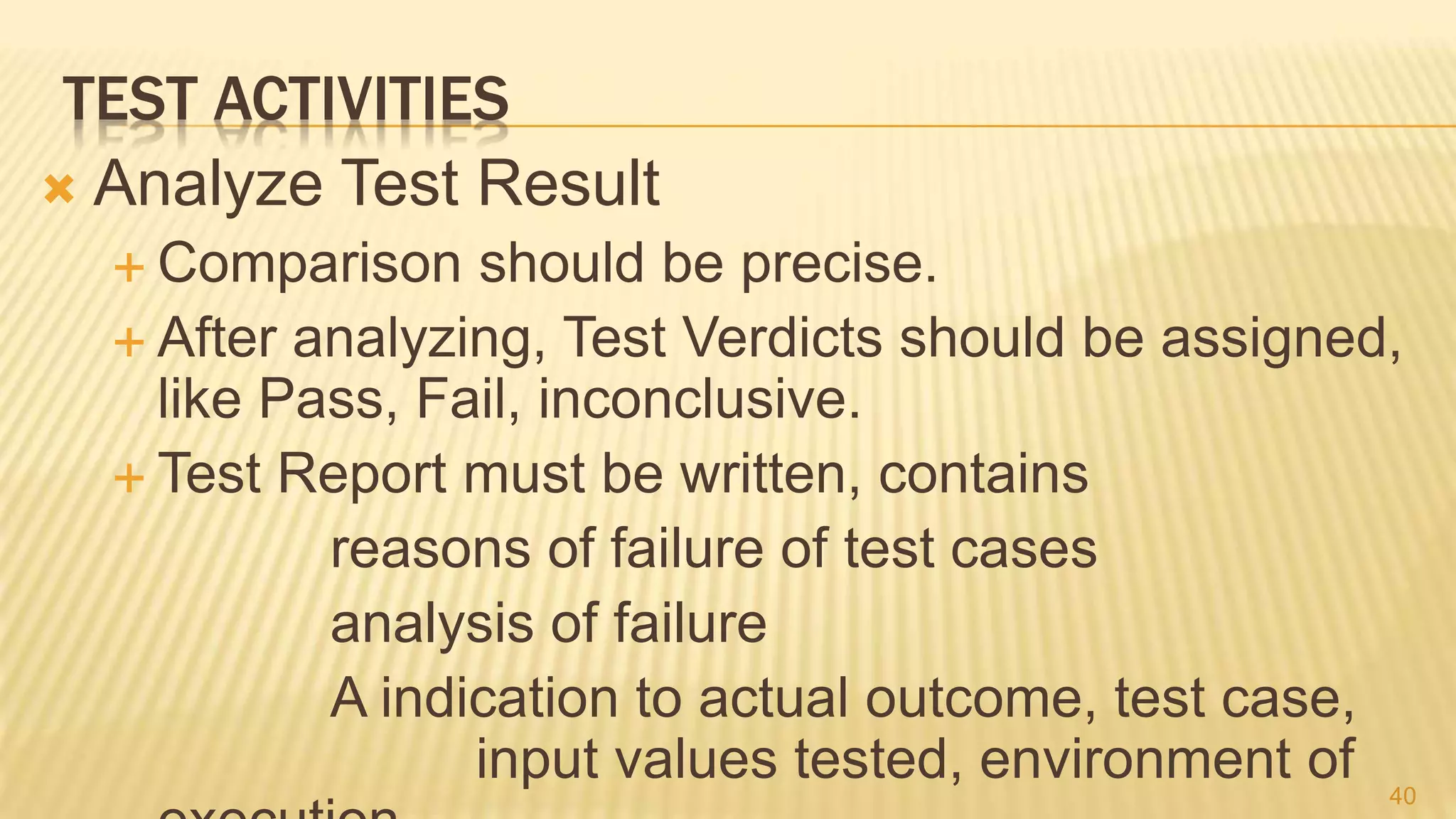 TEST ACTIVITIES
 Analyze Test Result
 Comparison should be precise.
 After analyzing, Test Verdicts should be assigned,
like Pass, Fail, inconclusive.
 Test Report must be written, contains
reasons of failure of test cases
analysis of failure
A indication to actual outcome, test case,
input values tested, environment of 40
 