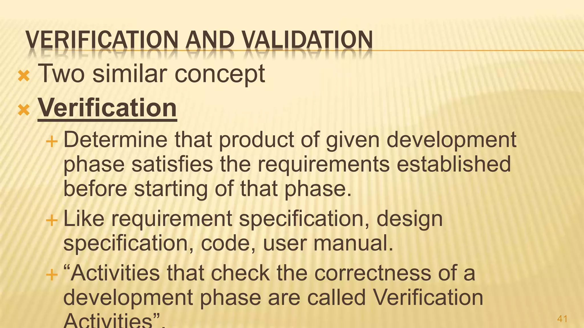 VERIFICATION AND VALIDATION
 Two similar concept
 Verification
 Determine that product of given development
phase satisfies the requirements established
before starting of that phase.
 Like requirement specification, design
specification, code, user manual.
 “Activities that check the correctness of a
development phase are called Verification
41
 