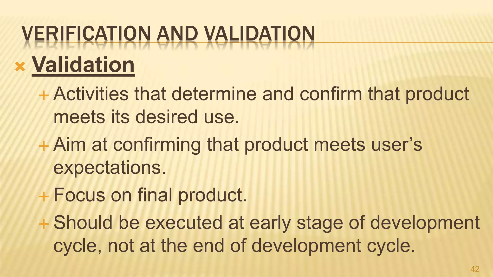 VERIFICATION AND VALIDATION
 Validation
 Activities that determine and confirm that product
meets its desired use.
 Aim at confirming that product meets user’s
expectations.
 Focus on final product.
 Should be executed at early stage of development
cycle, not at the end of development cycle.
42
 