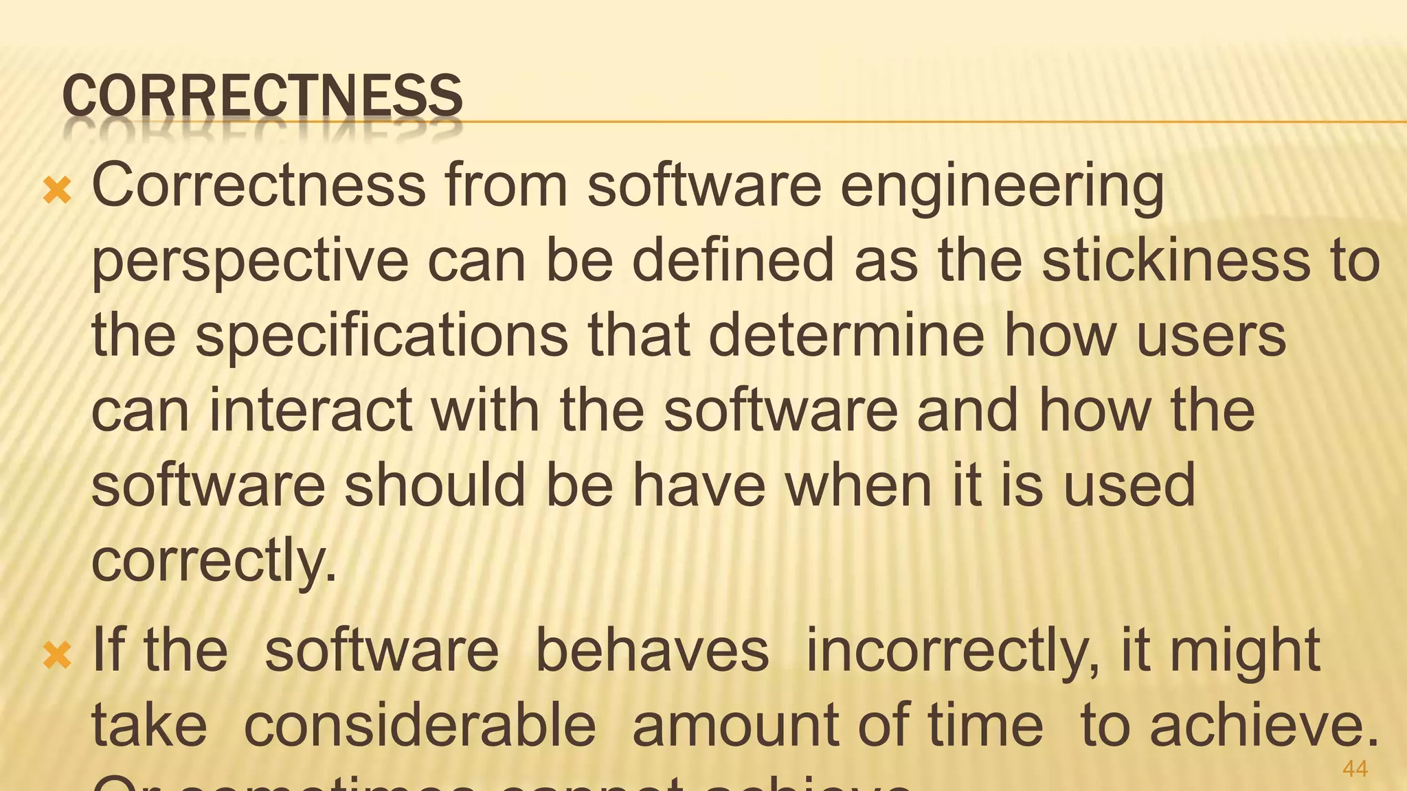 CORRECTNESS
 Correctness from software engineering
perspective can be defined as the stickiness to
the specifications that determine how users
can interact with the software and how the
software should be have when it is used
correctly.
 If the software behaves incorrectly, it might
take considerable amount of time to achieve.44
 